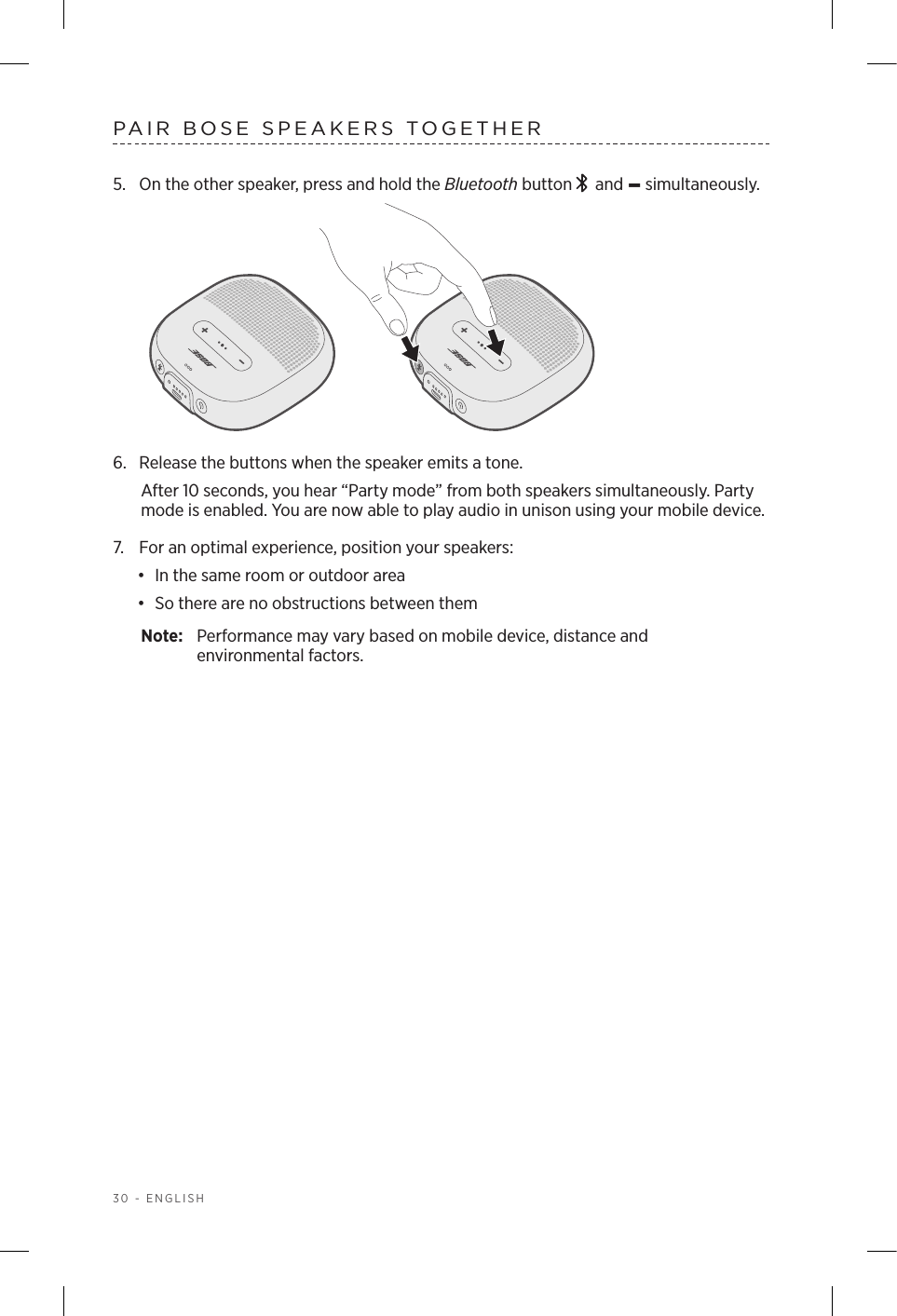 30 - ENGLISHPAIR BOSE SPEAKERS TOGETHER5.  On the other speaker, press and hold the Bluetooth button    and – simultaneously. 6.  Release the buttons when the speaker emits a tone. After 10 seconds, you hear “Party mode” from both speakers simultaneously. Party mode is enabled. You are now able to play audio in unison using your mobile device.7.  For an optimal experience, position your speakers:•  In the same room or outdoor area•  So there are no obstructions between themNote:  Performance may vary based on mobile device, distance and  environmental factors.