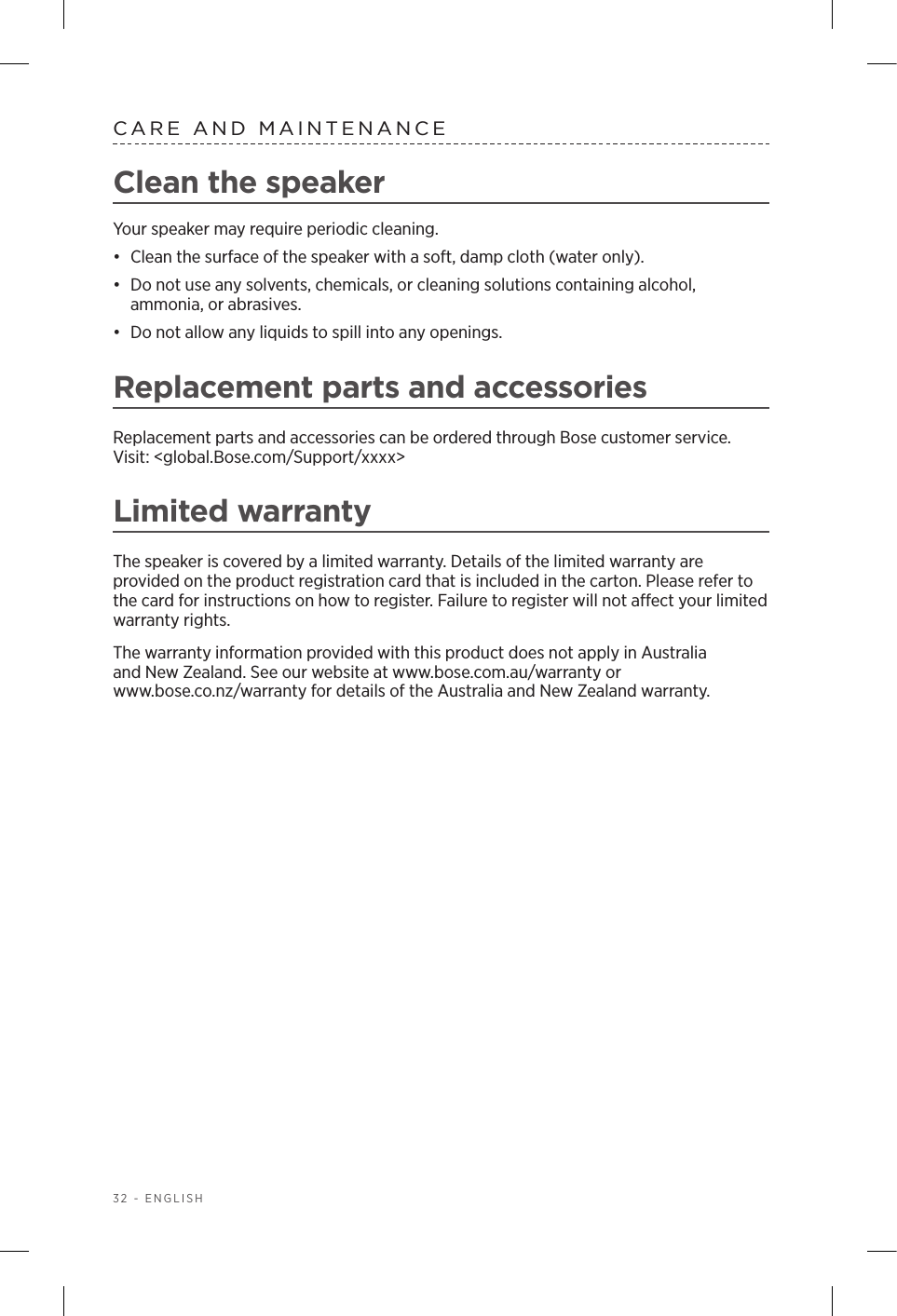 32 - ENGLISHCARE AND MAINTENANCEClean the speaker Your speaker may require periodic cleaning.•  Clean the surface of the speaker with a soft, damp cloth (water only).•  Do not use any solvents, chemicals, or cleaning solutions containing  alcohol,  ammonia, or abrasives. •  Do not allow any liquids to spill into any openings. Replacement parts and accessoriesReplacement parts and accessories can be ordered through Bose customer service.  Visit: &lt;global.Bose.com/Support/xxxx&gt;Limited warrantyThe speaker is covered by a limited warranty. Details of the limited warranty are  provided on the product registration card that is included in the carton. Please refer to the card for instructions on how to register. Failure to register will not aect your limited  warranty  rights.The warranty information provided with this product does not apply in Australia  and New Zealand. See our website at www.bose.com.au/warranty or  www.bose.co.nz/warranty for details of the Australia and New Zealand warranty.