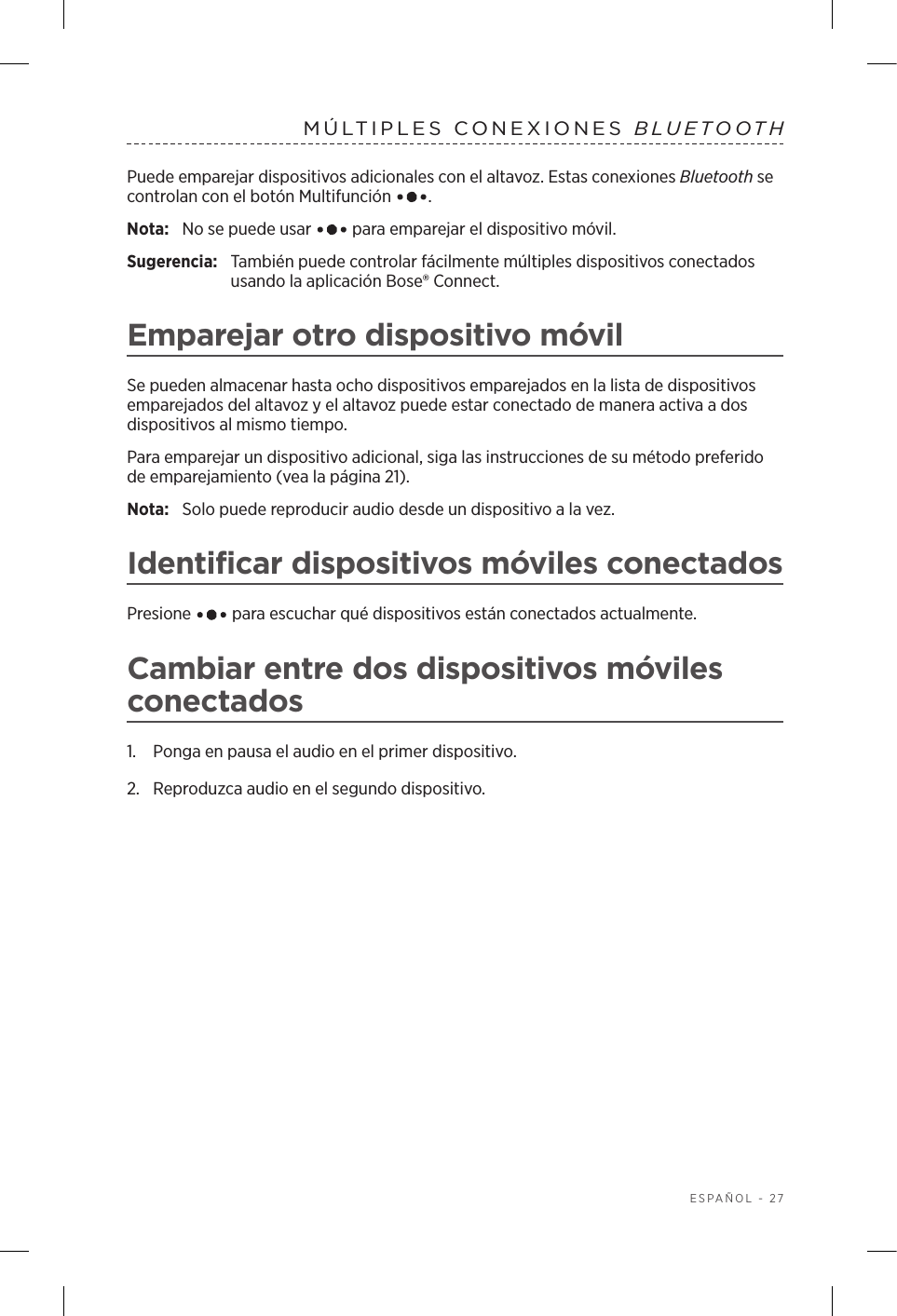  ESPAÑOL - 27MÚLTIPLES CONEXIONES BLUETOOTH Puede emparejar dispositivos adicionales con el altavoz. Estas conexiones Bluetooth se controlan con el botón Multifunción  .Nota:  No se puede usar   para emparejar el dispositivo móvil.Sugerencia:  También puede controlar fácilmente múltiples dispositivos conectados usando la aplicación Bose® Connect.Emparejar otro dispositivo móvilSe pueden almacenar hasta ocho dispositivos emparejados en la lista de dispositivos emparejados del altavoz y el altavoz puede estar conectado de manera activa a dos dispositivos al mismo tiempo. Para emparejar un dispositivo adicional, siga las instrucciones de su método preferido de emparejamiento (vea la página 21).Nota:  Solo puede reproducir audio desde un dispositivo a la vez. Identificar dispositivos móviles conectadosPresione   para escuchar qué dispositivos están conectados actualmente.Cambiar entre dos dispositivos móviles conectados1.  Ponga en pausa el audio en el primer dispositivo.2.  Reproduzca audio en el segundo dispositivo.