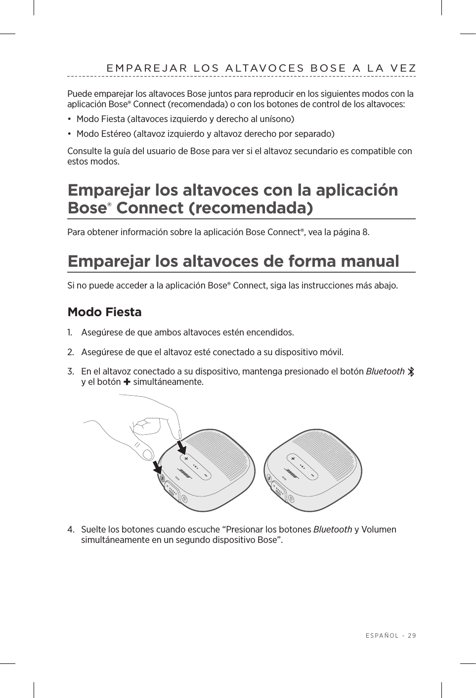  ESPAÑOL - 29EMPAREJAR LOS ALTAVOCES BOSE A LA VEZPuede emparejar los altavoces Bose juntos para reproducir en los siguientes modos con la aplicación Bose® Connect (recomendada) o con los botones de control de los altavoces:•  Modo Fiesta (altavoces izquierdo y derecho al unísono)•  Modo Estéreo (altavoz izquierdo y altavoz derecho por separado) Consulte la guía del usuario de Bose para ver si el altavoz secundario es compatible con estos modos.Emparejar los altavoces con la aplicación Bose® Connect (recomendada)Para obtener información sobre la aplicación Bose Connect®, vea la página 8.Emparejar los altavoces de forma manualSi no puede acceder a la aplicación Bose® Connect, siga las instrucciones más abajo.Modo Fiesta1.  Asegúrese de que ambos altavoces estén encendidos.2.  Asegúrese de que el altavoz esté conectado a su dispositivo móvil.3.  En el altavoz conectado a su dispositivo, mantenga presionado el botón Bluetooth  y el botón + simultáneamente. 4.  Suelte los botones cuando escuche “Presionar los botones Bluetooth y Volumen simultáneamente en un segundo dispositivo Bose”.