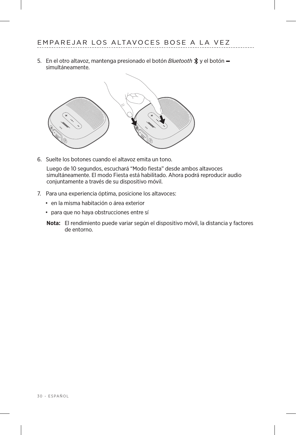 30 - ESPAÑOLEMPAREJAR LOS ALTAVOCES BOSE A LA VEZ5.  En el otro altavoz, mantenga presionado el botón Bluetooth   y el botón – simultáneamente.6.  Suelte los botones cuando el altavoz emita un tono. Luego de 10 segundos, escuchará “Modo fiesta” desde ambos altavoces simultáneamente. El modo Fiesta está habilitado. Ahora podrá reproducir audio conjuntamente a través de su dispositivo móvil.7.  Para una experiencia óptima, posicione los altavoces:•  en la misma habitación o área exterior•  para que no haya obstrucciones entre síNota:  El rendimiento puede variar según el dispositivo móvil, la distancia y factores de entorno.