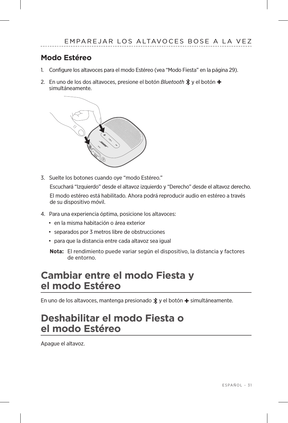  ESPAÑOL - 31EMPAREJAR LOS ALTAVOCES BOSE A LA VEZModo Estéreo1.  Configure los altavoces para el modo Estéreo (vea “Modo Fiesta” en la página 29).2.  En uno de los dos altavoces, presione el botón Bluetooth  y el botón + simultáneamente.3.  Suelte los botones cuando oye “modo Estéreo.” Escuchará “Izquierdo” desde el altavoz izquierdo y “Derecho” desde el altavoz derecho. El modo estéreo está habilitado. Ahora podrá reproducir audio en estéreo a través de su dispositivo móvil.4.  Para una experiencia óptima, posicione los altavoces:•  en la misma habitación o área exterior•  separados por 3 metros libre de obstrucciones•  para que la distancia entre cada altavoz sea igualNota:  El rendimiento puede variar según el dispositivo, la distancia y factores de entorno.Cambiar entre el modo Fiesta y elmodoEstéreoEn uno de los altavoces, mantenga presionado   y el botón + simultáneamente.Deshabilitar el modo Fiesta o elmodoEstéreoApague el altavoz.