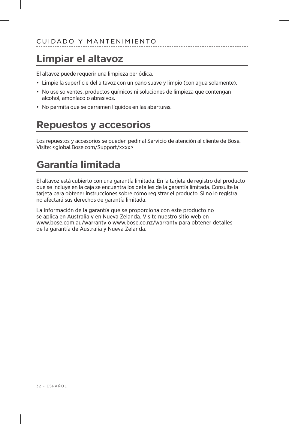 32 - ESPAÑOLCUIDADO Y MANTENIMIENTOLimpiar el altavoz El altavoz puede requerir una limpieza periódica.•  Limpie la superficie del altavoz con un paño suave y limpio (con agua solamente).•  No use solventes, productos químicos ni soluciones de limpieza que contengan alcohol, amoníaco o abrasivos. •  No permita que se derramen líquidos en las aberturas. Repuestos y accesoriosLos repuestos y accesorios se pueden pedir al Servicio de atención al cliente de Bose. Visite: &lt;global.Bose.com/Support/xxxx&gt;Garantía limitadaEl altavoz está cubierto con una garantía limitada. En la tarjeta de registro del producto que se incluye en la caja se encuentra los detalles de la garantía limitada. Consulte la tarjeta para obtener instrucciones sobre cómo registrar el producto. Si no lo registra, noafectará sus derechos de garantía limitada.La información de la garantía que se proporciona con este producto no se aplica en Australia y en Nueva Zelanda. Visite nuestro sitio web en www.bose.com.au/warranty o www.bose.co.nz/warranty para obtener detalles delagarantía de Australia y Nueva Zelanda.