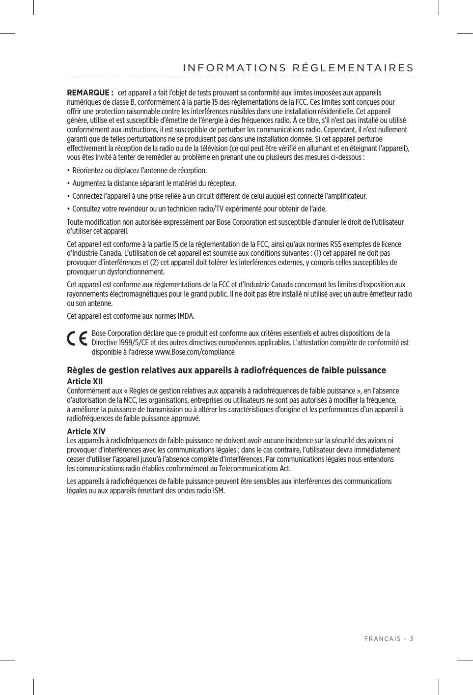  FRANÇAIS - 3INFORMATIONS RÉGLEMENTAIRESREMARQUE: cet appareil a fait l’objet de tests prouvant sa conformité aux limites imposées aux appareils numériques de classeB, conformément à la partie15 des réglementations de la FCC. Ces limites sont conçues pour offrir une protection raisonnable contre les interférences nuisibles dans une installation résidentielle. Cet appareil génère, utilise et est susceptible d’émettre de l’énergie à des fréquences radio. À ce titre, s’il n’est pas installé ou utilisé conformément aux instructions, il est susceptible de perturber les communications radio. Cependant, il n’est nullement garanti que de telles perturbations ne se produisent pas dans une installation donnée. Si cet appareil perturbe effectivement la réception de la radio ou de la télévision (ce qui peut être vérifié en allumant et en éteignant l’appareil), vous êtes invité à tenter de remédier au problème en prenant une ou plusieurs des mesures ci-dessous:• Réorientez ou déplacez l’antenne de réception.• Augmentez la distance séparant le matériel du récepteur.• Connectez l’appareil à une prise reliée à un circuit différent de celui auquel est connecté l’amplificateur.• Consultez votre revendeur ou un technicien radio/TV expérimenté pour obtenir de l’aide.Toute modification non autorisée expressément par Bose Corporation est susceptible d’annuler le droit de l’utilisateur d’utiliser cet appareil. Cet appareil est conforme à la partie15 de la réglementation de la FCC, ainsi qu’aux normes RSS exemptes de licence d’Industrie Canada. L’utilisation de cet appareil est soumise aux conditions suivantes: (1) cet appareil ne doit pas provoquer d’interférences et (2) cet appareil doit tolérer les interférences externes, y compris celles susceptibles de provoquer un dysfonctionnement.Cet appareil est conforme aux réglementations de la FCC et d’Industrie Canada concernant les limites d’exposition aux rayonnements électromagnétiques pour le grand public. Il ne doit pas être installé ni utilisé avec un autre émetteur radio ou son antenne.Cet appareil est conforme aux normes IMDA. Bose Corporation déclare que ce produit est conforme aux critères essentiels et autres dispositions de la Directive 1999/5/CE et des autres directives européennes applicables. L’attestation complète de conformité est disponible à l’adresse www.Bose.com/complianceRègles de gestion relatives aux appareils à radiofréquences de faible puissanceArticle XIIConformément aux «Règles de gestion relatives aux appareils à radiofréquences de faible puissance», en l’absence d’autorisation de la NCC, les organisations, entreprises ou utilisateurs ne sont pas autorisés à modifier la fréquence, àaméliorer la puissance de transmission ou à altérer les caractéristiques d’origine et les performances d’un appareil à radiofréquences de faible puissance approuvé.Article XIVLes appareils à radiofréquences de faible puissance ne doivent avoir aucune incidence sur la sécurité des avions ni provoquer d’interférences avec les communications légales; dans le cas contraire, l’utilisateur devra immédiatement cesser d’utiliser l’appareil jusqu’à l’absence complète d’interférences. Par communications légales nous entendons lescommunications radio établies conformément au Telecommunications Act.Les appareils à radiofréquences de faible puissance peuvent être sensibles aux interférences des communications légales ou aux appareils émettant des ondes radio ISM.