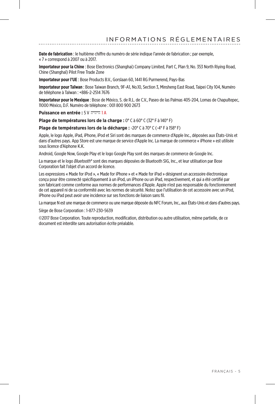  FRANÇAIS - 5INFORMATIONS RÉGLEMENTAIRESDate de fabrication: le huitième chiffre du numéro de série indique l’année de fabrication; par exemple, «7»correspond à 2007 ou à 2017.Importateur pour la Chine: Bose Electronics (Shanghai) Company Limited, Part C, Plan 9, No. 353 North Riying Road, Chine (Shanghaï) Pilot Free Trade ZoneImportateur pour l’UE: Bose Products B.V., Gorslaan 60, 1441 RG Purmerend, Pays-Bas Importateur pour Taïwan: Bose Taiwan Branch, 9F-A1, No.10, Section 3, Minsheng East Road, Taipei City 104, Numéro de téléphone à Taïwan: +886-2-2514 7676Importateur pour le Mexique: Bose de México, S. de R.L. de C.V., Paseo de las Palmas 405-204, Lomas de Chapultepec, 11000 México, D.F. Numéro de téléphone: 001 800 900 2673Puissance en entrée: 5V   1APlage de températures lors de la charge: 0°C à 60°C (32°F à 140°F)Plage de températures lors de la décharge: -20°C à 70°C (-4°F à 158°F)Apple, le logo Apple, iPad, iPhone, iPod et Siri sont des marques de commerce d’Apple Inc., déposées aux États-Unis et dans d’autres pays. App Store est une marque de service d’Apple Inc. La marque de commerce «iPhone» est utilisée sous licence d’Aiphone K.K.Android, Google Now, Google Play et le logo Google Play sont des marques de commerce de Google Inc.La marque et le logo Bluetooth® sont des marques déposées de Bluetooth SIG, Inc., et leur utilisation par Bose Corporation fait l’objet d’un accord de licence.Les expressions «Made for iPod», «Made for iPhone» et «Made for iPad» désignent un accessoire électronique conçu pour être connecté spécifiquement à un iPod, un iPhone ou un iPad, respectivement, et qui a été certifié par son fabricant comme conforme aux normes de performances d’Apple. Apple n’est pas responsable du fonctionnement de cet appareil ni de sa conformité avec les normes de sécurité. Notez que l’utilisation de cet accessoire avec un iPod, iPhone ou iPad peut avoir une incidence sur ses fonctions de liaison sans fil.La marque N est une marque de commerce ou une marque déposée du NFC Forum, Inc., aux États-Unis et dans d’autres pays.Siège de Bose Corporation: 1-877-230-5639©2017 Bose Corporation. Toute reproduction, modification, distribution ou autre utilisation, même partielle, de ce document est interdite sans autorisation écrite préalable.