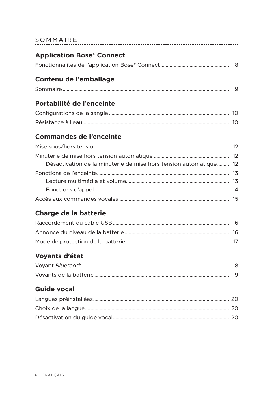 6 - FRANÇAISSOMMAIREApplication Bose® ConnectFonctionnalités de l’application Bose®Connect ....................................................  8Contenu de l’emballageSommaire ..............................................................................................................................  9Portabilité de l’enceinteConﬁgurations de la sangle ........................................................................................... 10Résistance à l’eau ...............................................................................................................  10Commandes de l’enceinteMise sous/hors tension ....................................................................................................  12Minuterie de mise hors tension automatique ......................................................... 12Désactivation de la minuterie de mise hors tension automatique .........  12Fonctions de l’enceinte .................................................................................................... 13Lecture multimédia et volume .............................................................................. 13Fonctions d’appel ......................................................................................................  14Accès aux commandes vocales ...................................................................................  15Charge de la batterieRaccordement du câble USB ........................................................................................ 16Annonce du niveau de la batterie ............................................................................... 16Mode de protection de la batterie .............................................................................. 17Voyants d’étatVoyant Bluetooth ...............................................................................................................  18Voyants de la batterie ......................................................................................................  19Guide vocalLangues préinstallées .......................................................................................................  20Choix de la langue ............................................................................................................. 20Désactivation du guide vocal ........................................................................................ 20