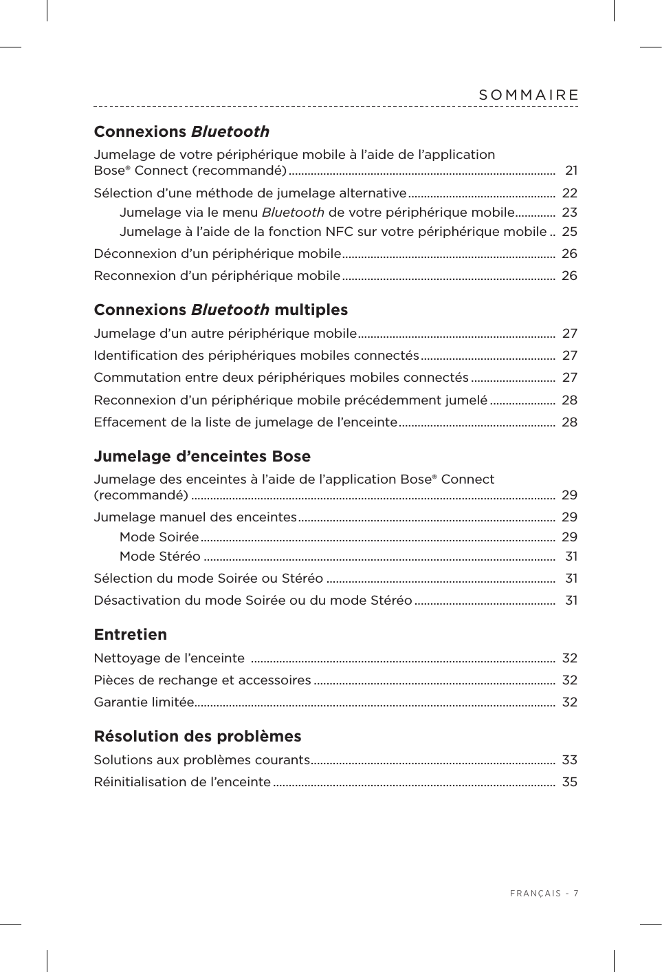  FRANÇAIS - 7SOMMAIREConnexions Bluetooth Jumelage de votre périphérique mobile à l’aide de l’application Bose®Connect (recommandé) .....................................................................................  21Sélection d’une méthode de jumelage alternative ...............................................  22Jumelage via le menu Bluetooth de votre périphérique mobile ............. 23Jumelage à l’aide de la fonction NFC sur votre périphérique mobile .. 25Déconnexion d’un périphérique mobile .................................................................... 26Reconnexion d’un périphérique mobile ....................................................................  26Connexions Bluetooth multiples Jumelage d’un autre périphérique mobile ............................................................... 27Identiﬁcation des périphériques mobiles connectés ...........................................  27Commutation entre deux périphériques mobiles connectés ........................... 27Reconnexion d’un périphérique mobile précédemment jumelé ..................... 28Eacement de la liste de jumelage de l’enceinte .................................................. 28Jumelage d’enceintes BoseJumelage des enceintes à l’aide de l’application Bose® Connect (recommandé) .................................................................................................................... 29Jumelage manuel des enceintes ..................................................................................  29Mode Soirée .................................................................................................................  29Mode Stéréo ................................................................................................................ 31Sélection du mode Soirée ou Stéréo ......................................................................... 31Désactivation du mode Soirée ou du mode Stéréo ............................................. 31EntretienNettoyage de l’enceinte  ................................................................................................. 32Pièces de rechange et accessoires ............................................................................. 32Garantie limitée................................................................................................................... 32Résolution des problèmes Solutions aux problèmes courants .............................................................................. 33Réinitialisation de l’enceinte .......................................................................................... 35