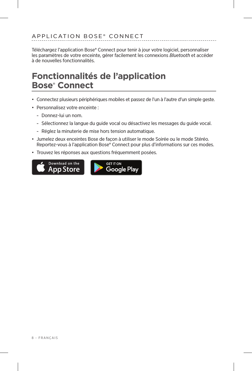 8 - FRANÇAISAPPLICATION BOSE® CONNECTTéléchargez l’application Bose® Connect pour tenir à jour votre logiciel, personnaliser lesparamètres de votre enceinte, gérer facilement les connexions Bluetooth et accéder à de nouvelles fonctionnalités.Fonctionnalités de l’application Bose®Connect•  Connectez plusieurs périphériques mobiles et passez de l’un à l’autre d’un simple geste.•  Personnalisez votre enceinte: -Donnez-lui un nom. -Sélectionnez la langue du guide vocal ou désactivez les messages du guide vocal. -Réglez la minuterie de mise hors tension automatique.•  Jumelez deux enceintes Bose de façon à utiliser le mode Soirée ou le mode Stéréo. Reportez-vous à l’application Bose® Connect pour plus d’informations sur ces modes. •  Trouvez les réponses aux questions fréquemment posées. 