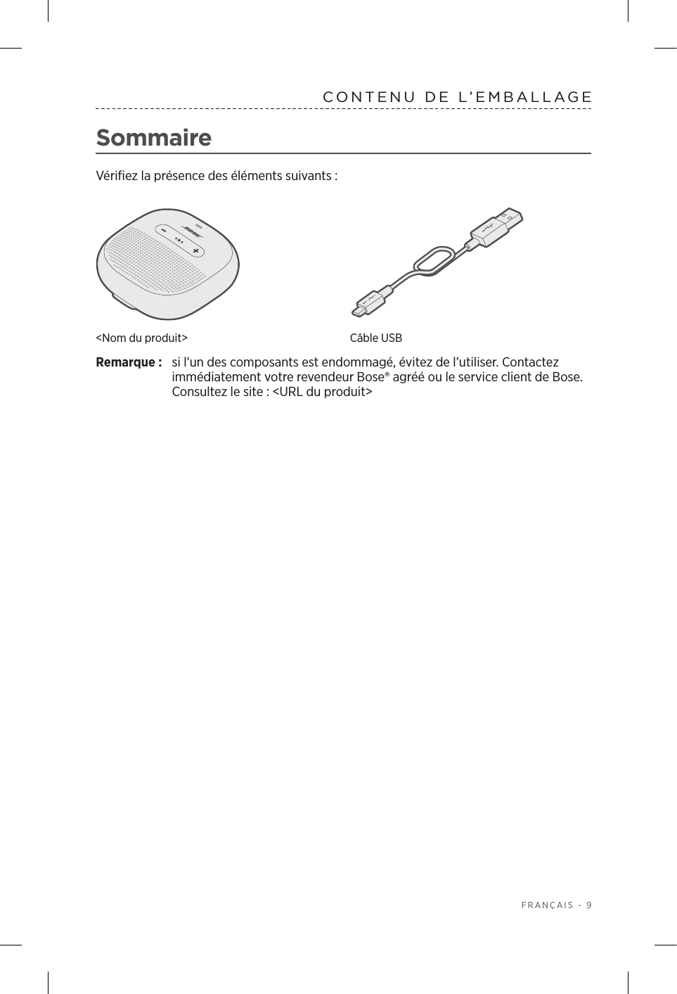  FRANÇAIS - 9CONTENU DE L’EMBALLAGESommaireVérifiez la présence des éléments suivants:&lt;Nom du produit&gt; Câble USBRemarque:  si l’un des composants est endommagé, évitez de l’utiliser. Contactez immédiatement votre revendeur Bose® agréé ou le service client de Bose.  Consultez le site: &lt;URL du produit&gt;
