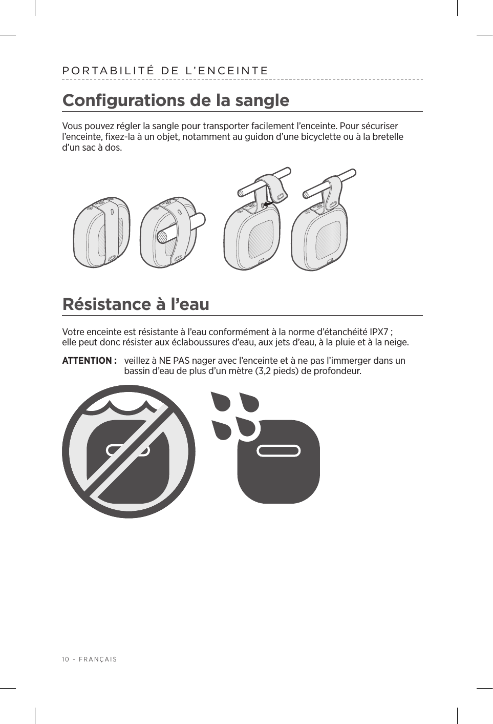 10 - FRANÇAISPORTABILITÉ DE L’ENCEINTEConfigurations de la sangleVous pouvez régler la sangle pour transporter facilement l’enceinte. Pour sécuriser l’enceinte, fixez-la à un objet, notamment au guidon d’une bicyclette ou à la bretelle d’un sac à dos. Résistance à l’eauVotre enceinte est résistante à l’eau conformément à la norme d’étanchéité IPX7; ellepeut donc résister aux éclaboussures d’eau, aux jets d’eau, à la pluie et à la neige. ATTENTION:  veillez à NE PAS nager avec l’enceinte et à ne pas l’immerger dans un bassin d’eau de plus d’un mètre (3,2pieds) de profondeur.