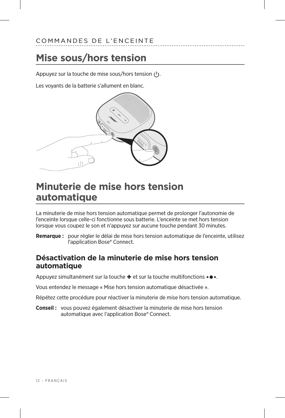 12 - FRANÇAISCOMMANDES DE L’ENCEINTEMise sous/hors tensionAppuyez sur la touche de mise sous/hors tension  . Les voyants de la batterie s’allument en blanc.Minuterie de mise hors tension automatiqueLa minuterie de mise hors tension automatique permet de prolonger l’autonomie de l’enceinte lorsque celle-ci fonctionne sous batterie. L’enceinte se met hors tension lorsque vous coupez le son et n’appuyez sur aucune touche pendant 30minutes.Remarque:  pour régler le délai de mise hors tension automatique de l’enceinte, utilisez l’application Bose® Connect.Désactivation de la minuterie de mise hors tension automatiqueAppuyez simultanément sur la touche + et sur la touche multifonctions  . Vous entendez le message «Mise hors tension automatique désactivée».Répétez cette procédure pour réactiver la minuterie de mise hors tension automatique. Conseil :  vous pouvez également désactiver la minuterie de mise hors tension automatique avec l’application Bose® Connect.