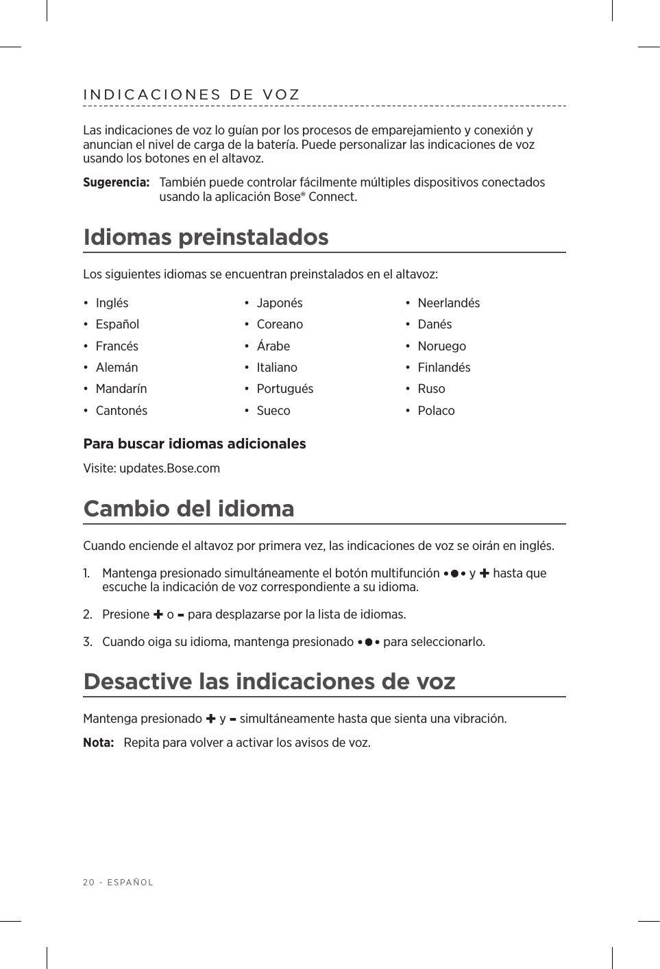 20 - ESPAÑOLINDICACIONES DE VOZLas indicaciones de voz lo guían por los procesos de emparejamiento y conexión y anuncian el nivel de carga de la batería. Puede personalizar las indicaciones de voz usando los botones en el altavoz.Sugerencia:  También puede controlar fácilmente múltiples dispositivos conectados usando la aplicación Bose® Connect.Idiomas preinstaladosLos siguientes idiomas se encuentran preinstalados en el altavoz:•  Inglés •  Japonés •  Neerlandés•  Español •  Coreano •  Danés•  Francés •  Árabe •  Noruego•  Alemán •  Italiano •  Finlandés•  Mandarín •  Portugués •  Ruso•  Cantonés •  Sueco •  PolacoPara buscar idiomas adicionalesVisite: updates.Bose.comCambio del idiomaCuando enciende el altavoz por primera vez, las indicaciones de voz se oirán en inglés. 1.   Mantenga presionado simultáneamente el botón multifunción   y + hasta que escuche la indicación de voz correspondiente a su idioma. 2.  Presione + o - para desplazarse por la lista de idiomas.3.   Cuando oiga su idioma, mantenga presionado   para seleccionarlo.Desactive las indicaciones de vozMantenga presionado + y - simultáneamente hasta que sienta una vibración. Nota:  Repita para volver a activar los avisos de voz.