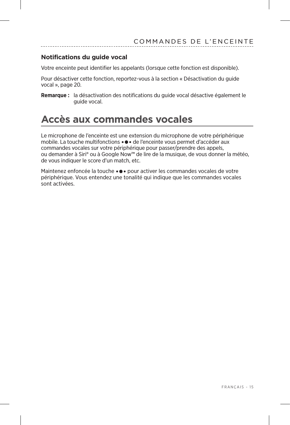  FRANÇAIS - 15COMMANDES DE L’ENCEINTENotifications du guide vocalVotre enceinte peut identifier les appelants (lorsque cette fonction est disponible). Pour désactiver cette fonction, reportez-vous à la section « Désactivation du guide vocal», page 20. Remarque:  la désactivation des notifications du guide vocal désactive également le guide vocal.Accès aux commandes vocalesLe microphone de l’enceinte est une extension du microphone de votre périphérique mobile. La touche multifonctions   de l’enceinte vous permet d’accéder aux commandes vocales sur votre périphérique pour passer/prendre des appels, oudemander à Siri® ou à Google Now™ de lire de la musique, de vous donner la météo, de vous indiquer le score d’un match, etc.Maintenez enfoncée la touche   pour activer les commandes vocales de votre périphérique. Vous entendez une tonalité qui indique que les commandes vocales sont activées.