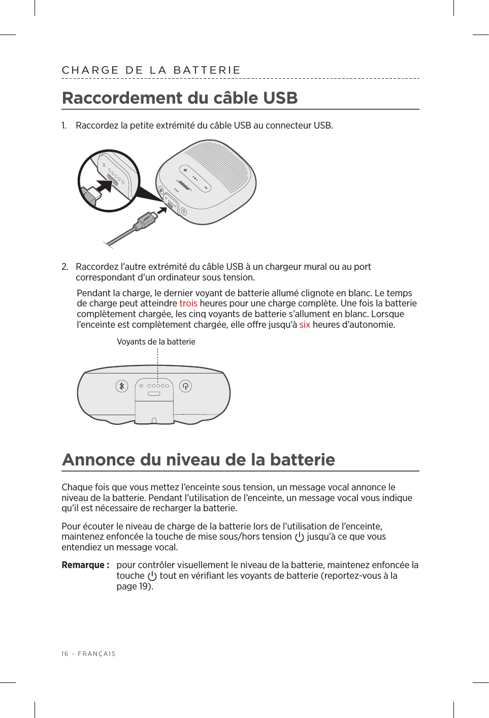 16 - FRANÇAISCHARGE DE LA BATTERIERaccordement du câble USB1.  Raccordez la petite extrémité du câbleUSB au connecteur USB. 2.  Raccordez l’autre extrémité du câble USB à un chargeur mural ou au port correspondant d’un ordinateur sous tension. Pendant la charge, le dernier voyant de batterie allumé clignote en blanc. Le temps de charge peut atteindre troisheures pour une charge complète. Une fois la batterie complètement chargée, les cinq voyants de batterie s’allument en blanc. Lorsque l’enceinte est complètement chargée, elle offre jusqu’à six heures d’autonomie. Voyants de la batterieAnnonce du niveau de la batterieChaque fois que vous mettez l’enceinte sous tension, un message vocal annonce le niveau de la batterie. Pendant l’utilisation de l’enceinte, un message vocal vous indique qu’il est nécessaire de recharger la batterie.Pour écouter le niveau de charge de la batterie lors de l’utilisation de l’enceinte, maintenez enfoncée la touche de mise sous/hors tension   jusqu’à ce que vous entendiez un message vocal.Remarque:  pour contrôler visuellement le niveau de la batterie, maintenez enfoncée la touche   tout en vérifiant les voyants de batterie (reportez-vous à la page 19). 