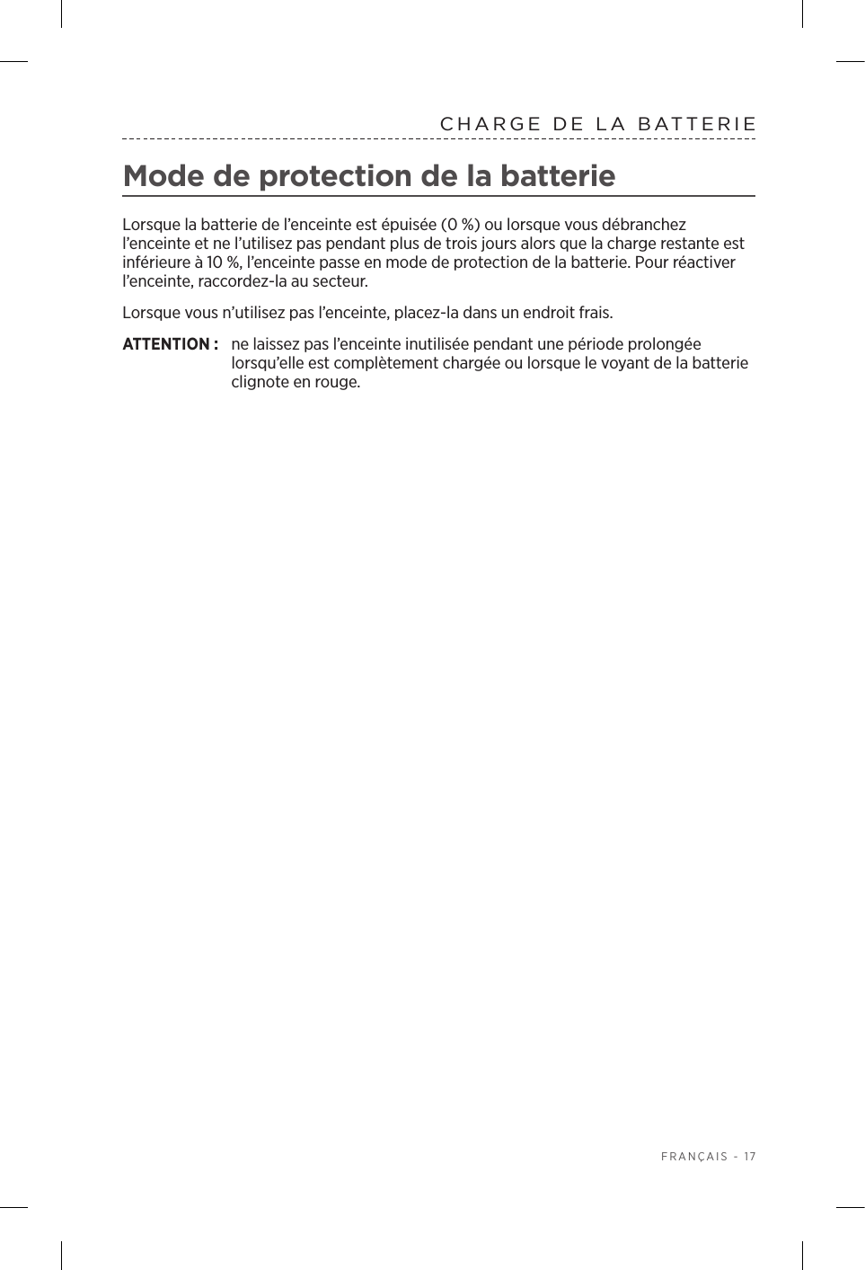  FRANÇAIS - 17CHARGE DE LA BATTERIEMode de protection de la batterieLorsque la batterie de l’enceinte est épuisée (0%) ou lorsque vous débranchez l’enceinte et ne l’utilisez pas pendant plus de trois jours alors que la charge restante est inférieure à 10%, l’enceinte passe en mode de protection de la batterie. Pour réactiver l’enceinte, raccordez-la au secteur. Lorsque vous n’utilisez pas l’enceinte, placez-la dans un endroit frais. ATTENTION:  ne laissez pas l’enceinte inutilisée pendant une période prolongée lorsqu’elle est complètement chargée ou lorsque le voyant de la batterie clignote en rouge. 