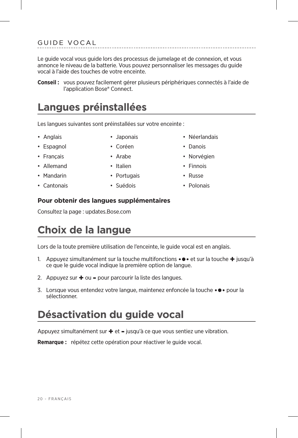 20 - FRANÇAISGUIDE VOCALLe guide vocal vous guide lors des processus de jumelage et de connexion, et vous annonce le niveau de la batterie. Vous pouvez personnaliser les messages du guide vocal à l’aide des touches de votre enceinte.Conseil :  vous pouvez facilement gérer plusieurs périphériques connectés à l’aide de l’application Bose® Connect.Langues préinstalléesLes langues suivantes sont préinstallées sur votre enceinte:•  Anglais •  Japonais •  Néerlandais•  Espagnol •  Coréen •  Danois•  Français •  Arabe •  Norvégien•  Allemand •  Italien •  Finnois•  Mandarin •  Portugais •  Russe•  Cantonais •  Suédois •  PolonaisPour obtenir des langues supplémentairesConsultez la page: updates.Bose.comChoix de la langueLors de la toute première utilisation de l’enceinte, le guide vocal est en anglais. 1.   Appuyez simultanément sur la touche multifonctions   et sur la touche + jusqu’à ce que le guide vocal indique la première option de langue. 2.  Appuyez sur + ou - pour parcourir la liste des langues.3.   Lorsque vous entendez votre langue, maintenez enfoncée la touche   pour la sélectionner.Désactivation du guide vocalAppuyez simultanément sur + et - jusqu’à ce que vous sentiez une vibration. Remarque:  répétez cette opération pour réactiver le guide vocal.