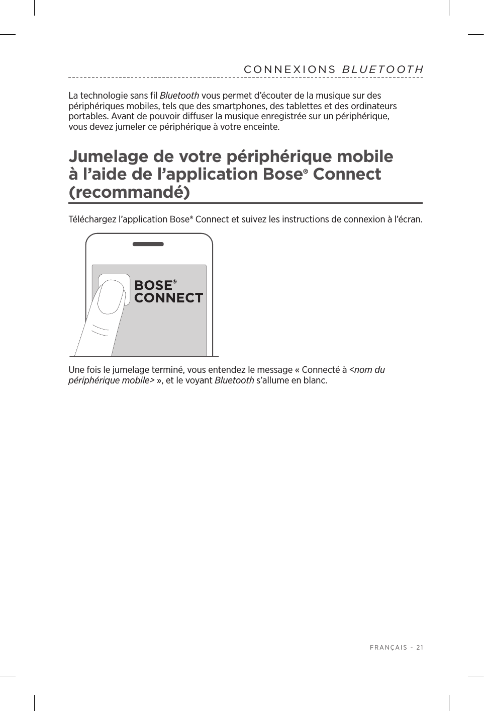  FRANÇAIS - 21CONNEXIONS  BLUETOOTH La technologie sans fil Bluetooth vous permet d’écouter de la musique sur des périphériques mobiles, tels que des smartphones, des tablettes et des ordinateurs portables. Avant de pouvoir diffuser la musique enregistrée sur un périphérique, vousdevez jumeler ce périphérique à votre enceinte.Jumelage de votre périphérique mobile à l’aide de l’application Bose® Connect (recommandé)Téléchargez l’application Bose® Connect et suivez les instructions de connexion à l’écran.Une fois le jumelage terminé, vous entendez le message «Connecté à &lt;nom du périphérique mobile&gt;», et le voyant Bluetooth s’allume en blanc.