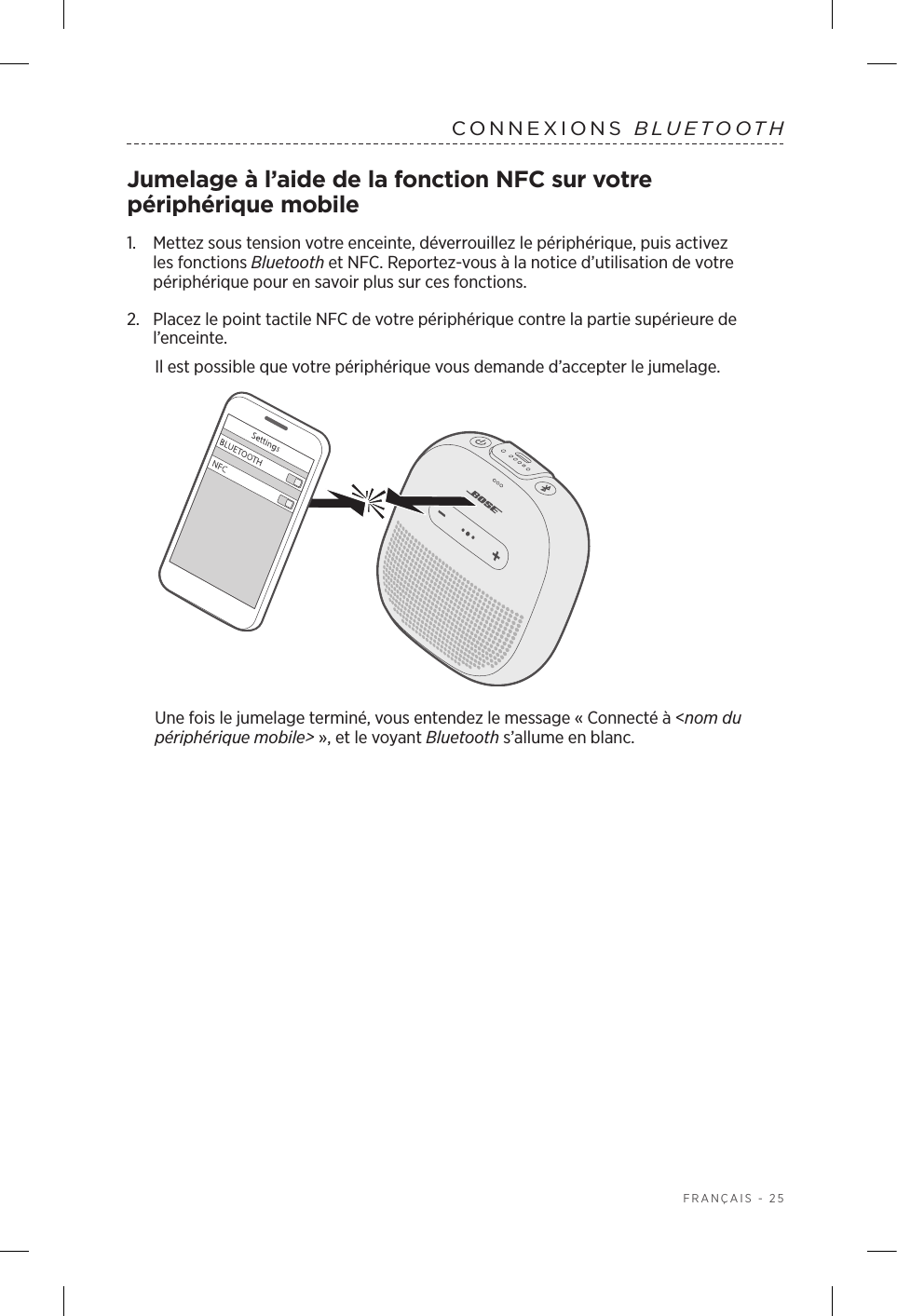  FRANÇAIS - 25CONNEXIONS  BLUETOOTHJumelage à l’aide de la fonction NFC sur votre périphérique mobile1.    Mettez sous tension votre enceinte, déverrouillez le périphérique, puis activez les fonctions Bluetooth et NFC. Reportez-vous à la notice d’utilisation de votre périphérique pour en savoir plus sur ces fonctions.2.  Placez le point tactile NFC de votre périphérique contre la partie supérieure de l’enceinte.Il est possible que votre périphérique vous demande d’accepter le jumelage.Une fois le jumelage terminé, vous entendez le message «Connecté à &lt;nom du périphérique mobile&gt;», et le voyant Bluetooth s’allume en blanc.