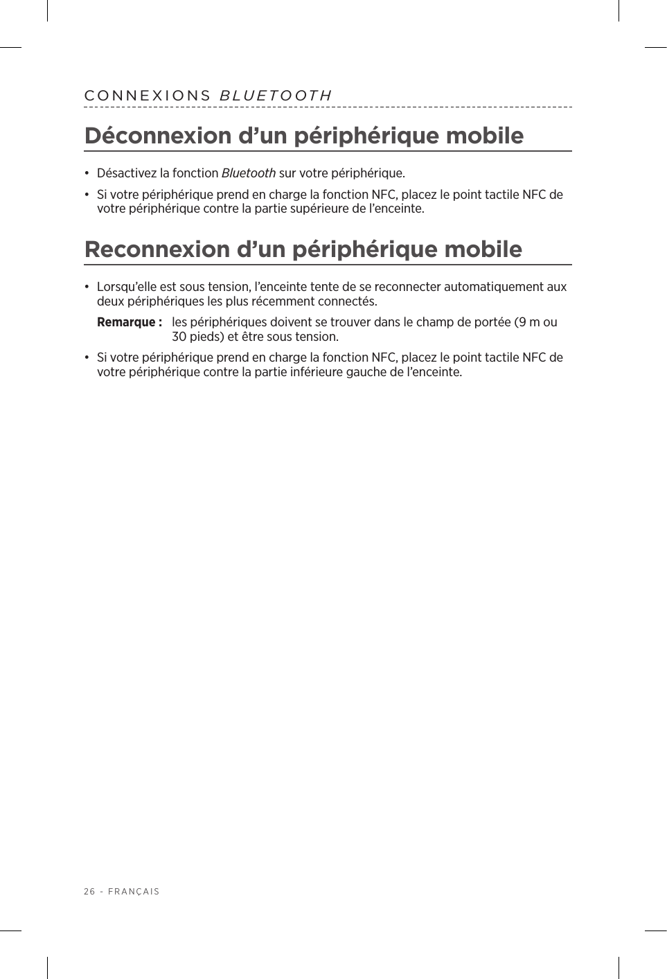 26 - FRANÇAISCONNEXIONS  BLUETOOTHDéconnexion d’un périphérique mobile•  Désactivez la fonction Bluetooth sur votre périphérique.•  Si votre périphérique prend en charge la fonction NFC, placez le point tactile NFC de votre périphérique contre la partie supérieure de l’enceinte.Reconnexion d’un périphérique mobile•  Lorsqu’elle est sous tension, l’enceinte tente de se reconnecter automatiquement aux deux périphériques les plus récemment connectés. Remarque:  les périphériques doivent se trouver dans le champ de portée (9m ou 30pieds) et être sous tension. •  Si votre périphérique prend en charge la fonction NFC, placez le point tactile NFC de votre périphérique contre la partie inférieure gauche de l’enceinte.