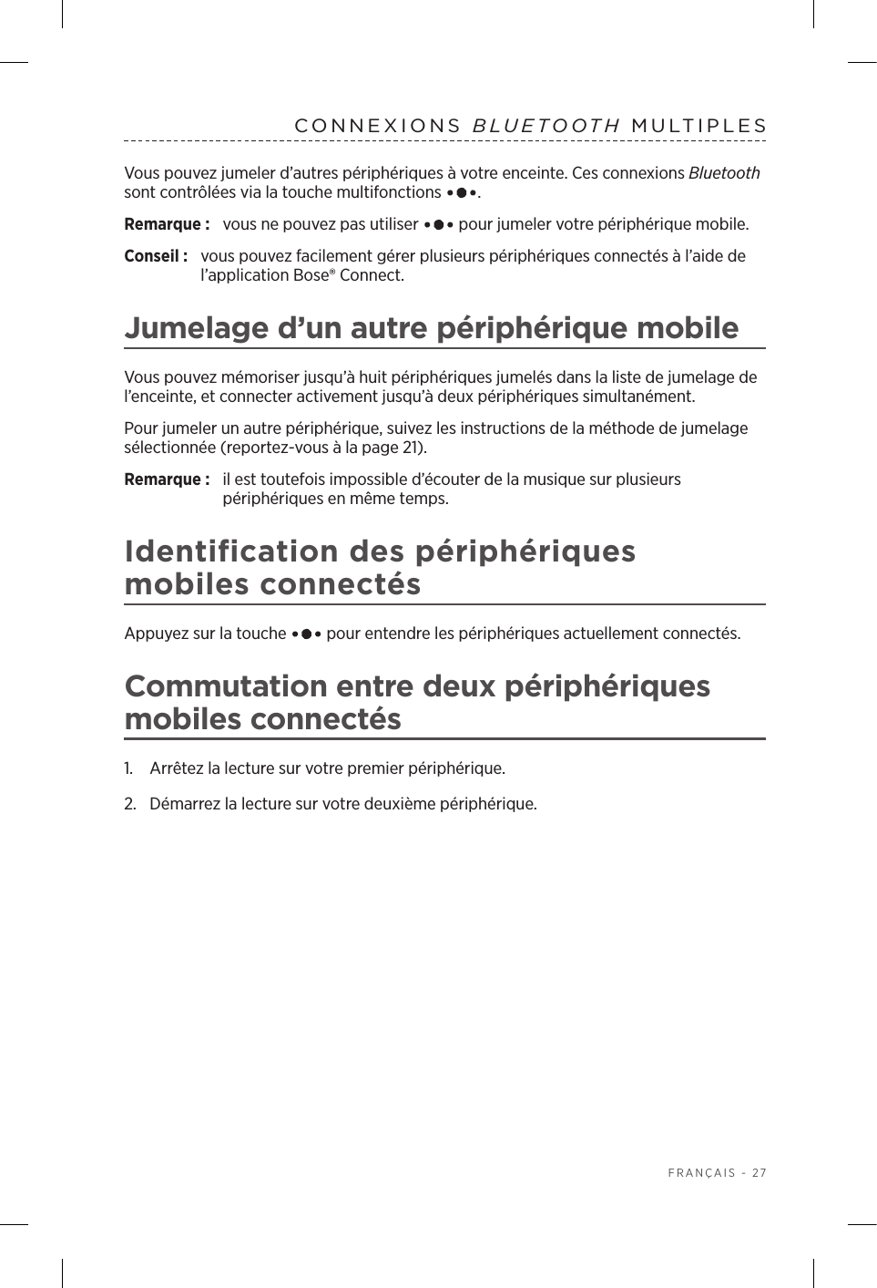  FRANÇAIS - 27CONNEXIONS  BLUETOOTH MULTIPLES Vous pouvez jumeler d’autres périphériques à votre enceinte. Ces connexions Bluetooth sont contrôlées via la touche multifonctions  .Remarque:  vous ne pouvez pas utiliser   pour jumeler votre périphérique mobile.Conseil :  vous pouvez facilement gérer plusieurs périphériques connectés à l’aide de l’application Bose® Connect.Jumelage d’un autre périphérique mobileVous pouvez mémoriser jusqu’à huit périphériques jumelés dans la liste de jumelage de l’enceinte, et connecter activement jusqu’à deux périphériques simultanément. Pour jumeler un autre périphérique, suivez les instructions de la méthode de jumelage sélectionnée (reportez-vous à la page 21).Remarque:  il est toutefois impossible d’écouter de la musique sur plusieurs périphériques en même temps. Identification des périphériques mobiles connectésAppuyez sur la touche   pour entendre les périphériques actuellement connectés.Commutation entre deux périphériques mobiles connectés1.  Arrêtez la lecture sur votre premier périphérique.2.  Démarrez la lecture sur votre deuxième périphérique.