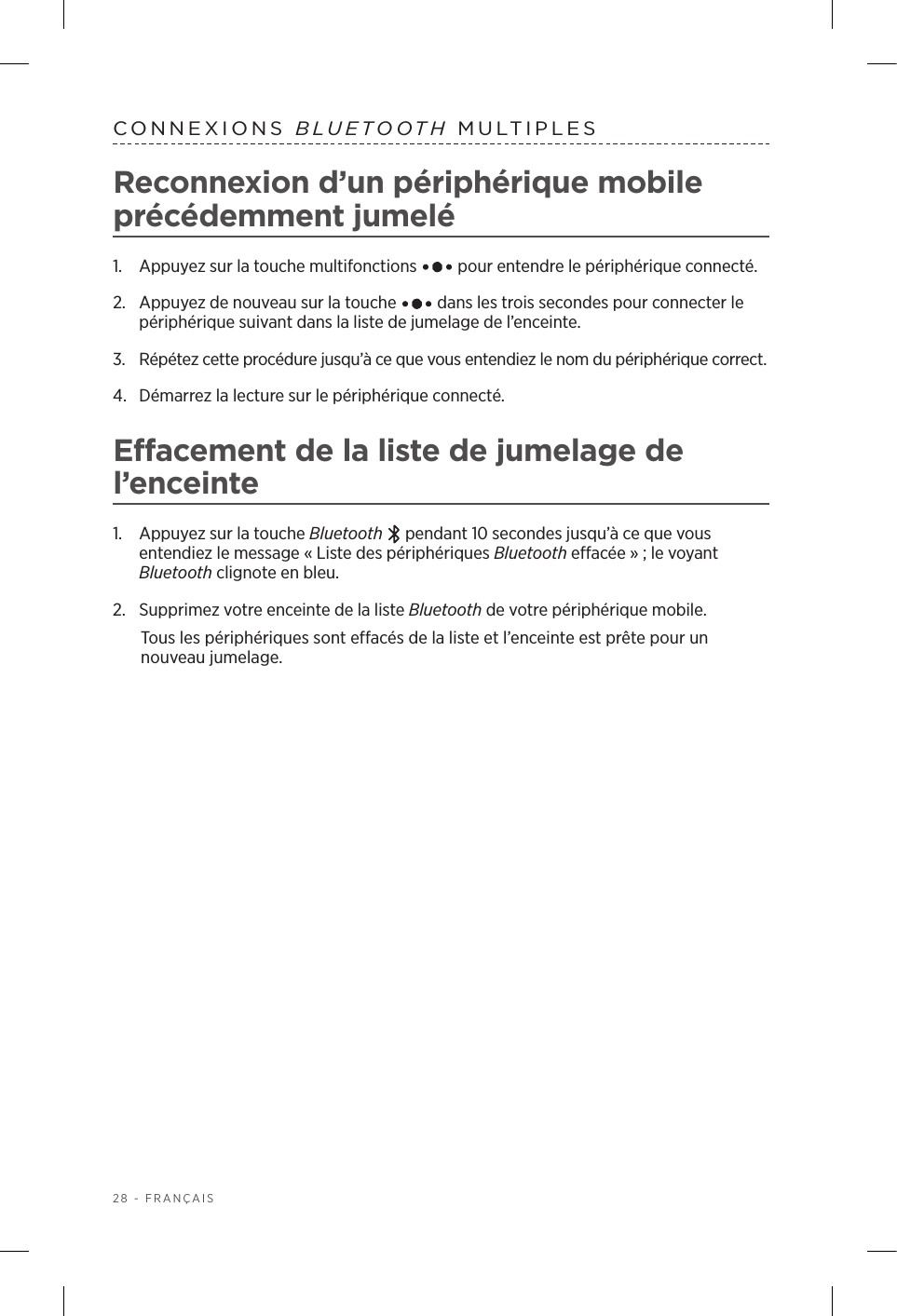 28 - FRANÇAISCONNEXIONS  BLUETOOTH MULTIPLESReconnexion d’un périphérique mobile précédemment jumelé1.  Appuyez sur la touche multifonctions   pour entendre le périphérique connecté.2.   Appuyez de nouveau sur la touche   dans les trois secondes pour connecter le périphérique suivant dans la liste de jumelage de l’enceinte. 3.  Répétez cette procédure jusqu’à ce que vous entendiez le nom du périphérique correct.4.  Démarrez la lecture sur le périphérique connecté. Effacement de la liste de jumelage de l’enceinte1.  Appuyez sur la touche Bluetooth   pendant 10secondes jusqu’à ce que vous entendiez le message «Liste des périphériques Bluetooth effacée»; le voyant Bluetooth clignote en bleu.2.  Supprimez votre enceinte de la liste Bluetooth de votre périphérique mobile.Tous les périphériques sont effacés de la liste et l’enceinte est prête pour un nouveau jumelage.