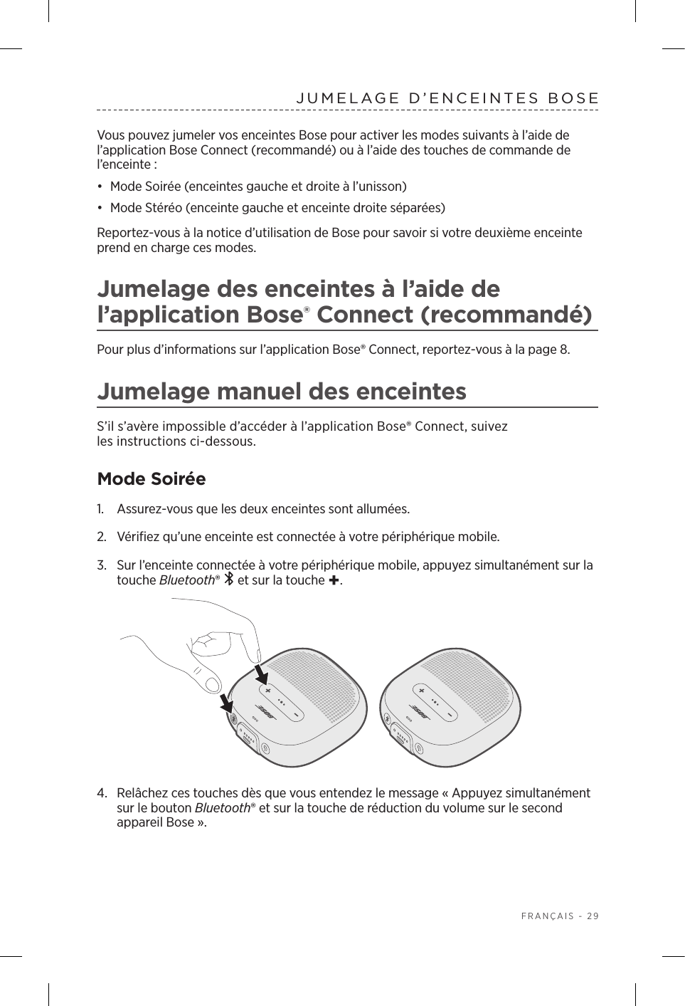  FRANÇAIS - 29JUMELAGE D’ENCEINTES BOSEVous pouvez jumeler vos enceintes Bose pour activer les modes suivants à l’aide de l’application Bose Connect (recommandé) ou à l’aide des touches de commande de l’enceinte:•  Mode Soirée (enceintes gauche et droite à l’unisson)•  Mode Stéréo (enceinte gauche et enceinte droite séparées) Reportez-vous à la notice d’utilisation de Bose pour savoir si votre deuxième enceinte prend en charge ces modes.Jumelage des enceintes à l’aide de l’application Bose® Connect (recommandé)Pour plus d’informations sur l’application Bose® Connect, reportez-vous à la page 8.Jumelage manuel des enceintesS’il s’avère impossible d’accéder à l’application Bose® Connect, suivez lesinstructions ci-dessous.Mode Soirée1.  Assurez-vous que les deux enceintes sont allumées.2.  Vérifiez qu’une enceinte est connectée à votre périphérique mobile.3.  Sur l’enceinte connectée à votre périphérique mobile, appuyez simultanément sur la touche Bluetooth®   et sur la touche +. 4.  Relâchez ces touches dès que vous entendez le message «Appuyez simultanément sur le bouton Bluetooth® et sur la touche de réduction du volume sur le second appareil Bose».