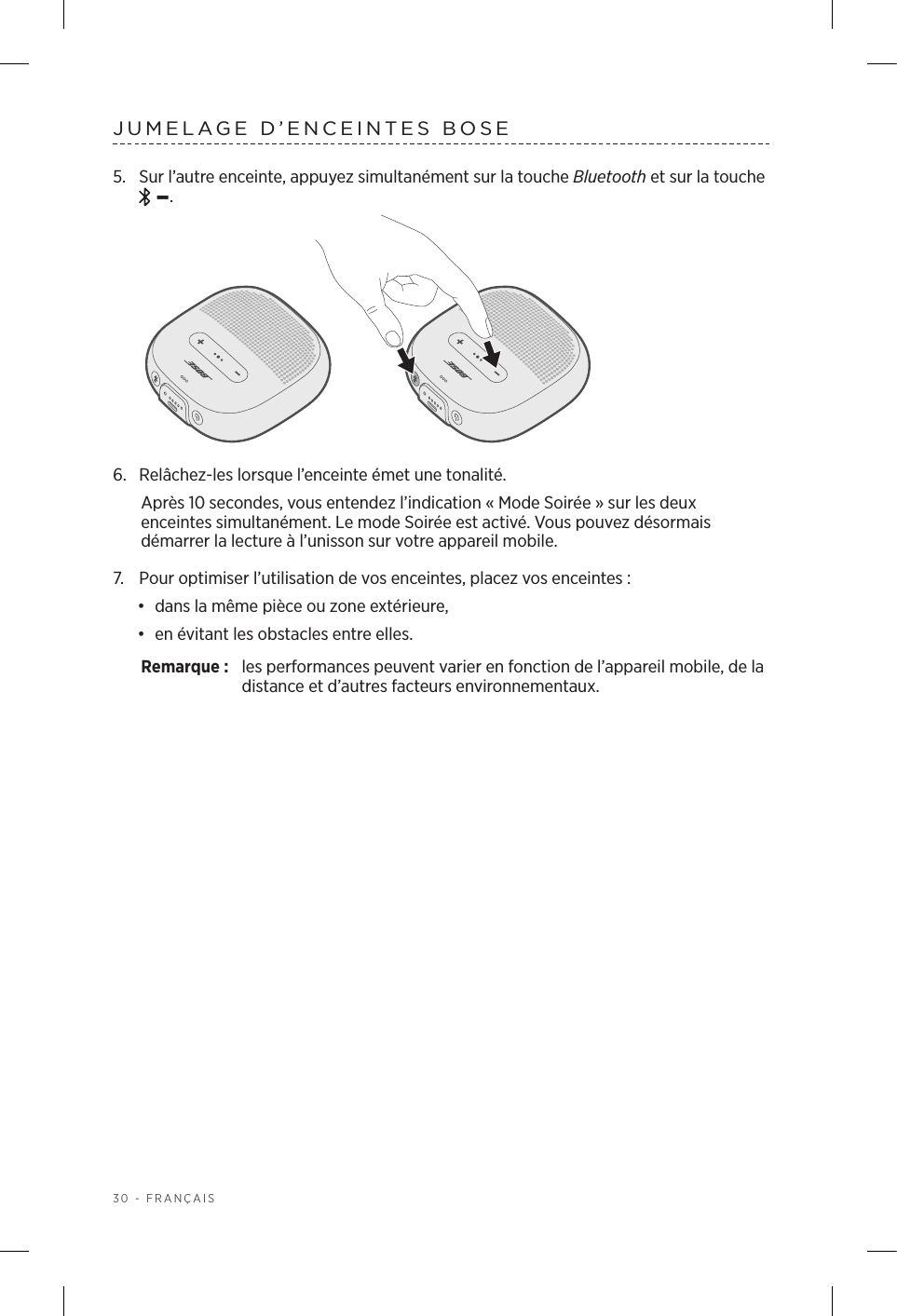 30 - FRANÇAISJUMELAGE D’ENCEINTES BOSE5.  Sur l’autre enceinte, appuyez simultanément sur la touche Bluetooth et sur la touche  –.6.  Relâchez-les lorsque l’enceinte émet une tonalité. Après 10secondes, vous entendez l’indication «Mode Soirée» sur les deux enceintes simultanément. Le mode Soirée est activé. Vous pouvez désormais démarrer la lecture à l’unisson sur votre appareil mobile.7.  Pour optimiser l’utilisation de vos enceintes, placez vos enceintes:•  dans la même pièce ou zone extérieure,•  en évitant les obstacles entre elles.Remarque:  les performances peuvent varier en fonction de l’appareil mobile, dela distance et d’autres facteurs environnementaux.