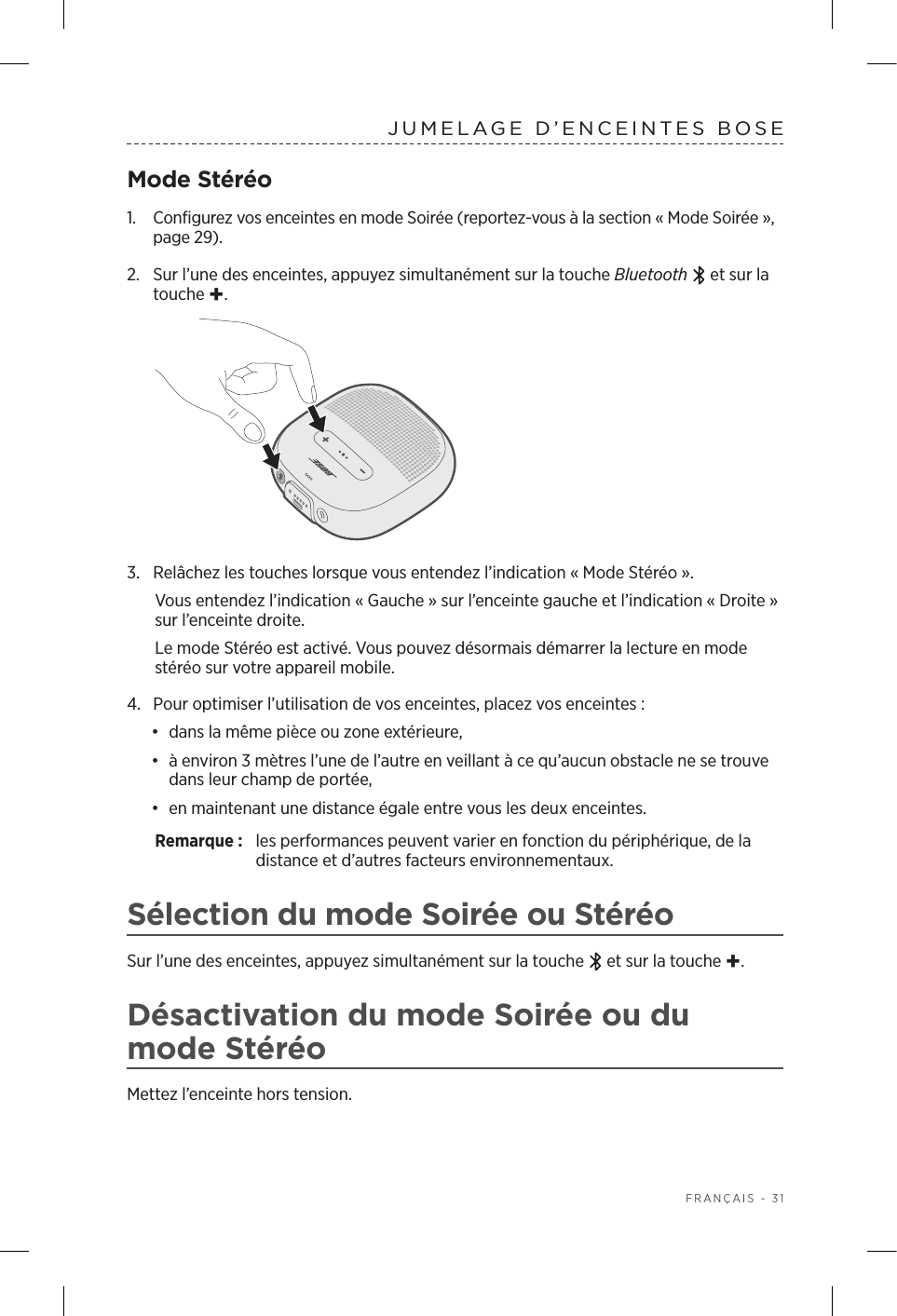  FRANÇAIS - 31JUMELAGE D’ENCEINTES BOSEMode Stéréo1.  Configurez vos enceintes en mode Soirée (reportez-vous à la section « Mode Soirée», page 29).2.  Sur l’une des enceintes, appuyez simultanément sur la touche Bluetooth  et sur la touche +.3.  Relâchez les touches lorsque vous entendez l’indication «Mode Stéréo». Vous entendez l’indication «Gauche» sur l’enceinte gauche et l’indication «Droite» sur l’enceinte droite. Le mode Stéréo est activé. Vous pouvez désormais démarrer la lecture en mode stéréo sur votre appareil mobile.4.  Pour optimiser l’utilisation de vos enceintes, placez vos enceintes:•  dans la même pièce ou zone extérieure,•  à environ 3mètres l’une de l’autre en veillant à ce qu’aucun obstacle ne se trouve dans leur champ de portée,•  en maintenant une distance égale entre vous les deux enceintes.Remarque:  les performances peuvent varier en fonction du périphérique, de la distance et d’autres facteurs environnementaux.Sélection du mode Soirée ou StéréoSur l’une des enceintes, appuyez simultanément sur la touche   et sur la touche +.Désactivation du mode Soirée ou du mode StéréoMettez l’enceinte hors tension.