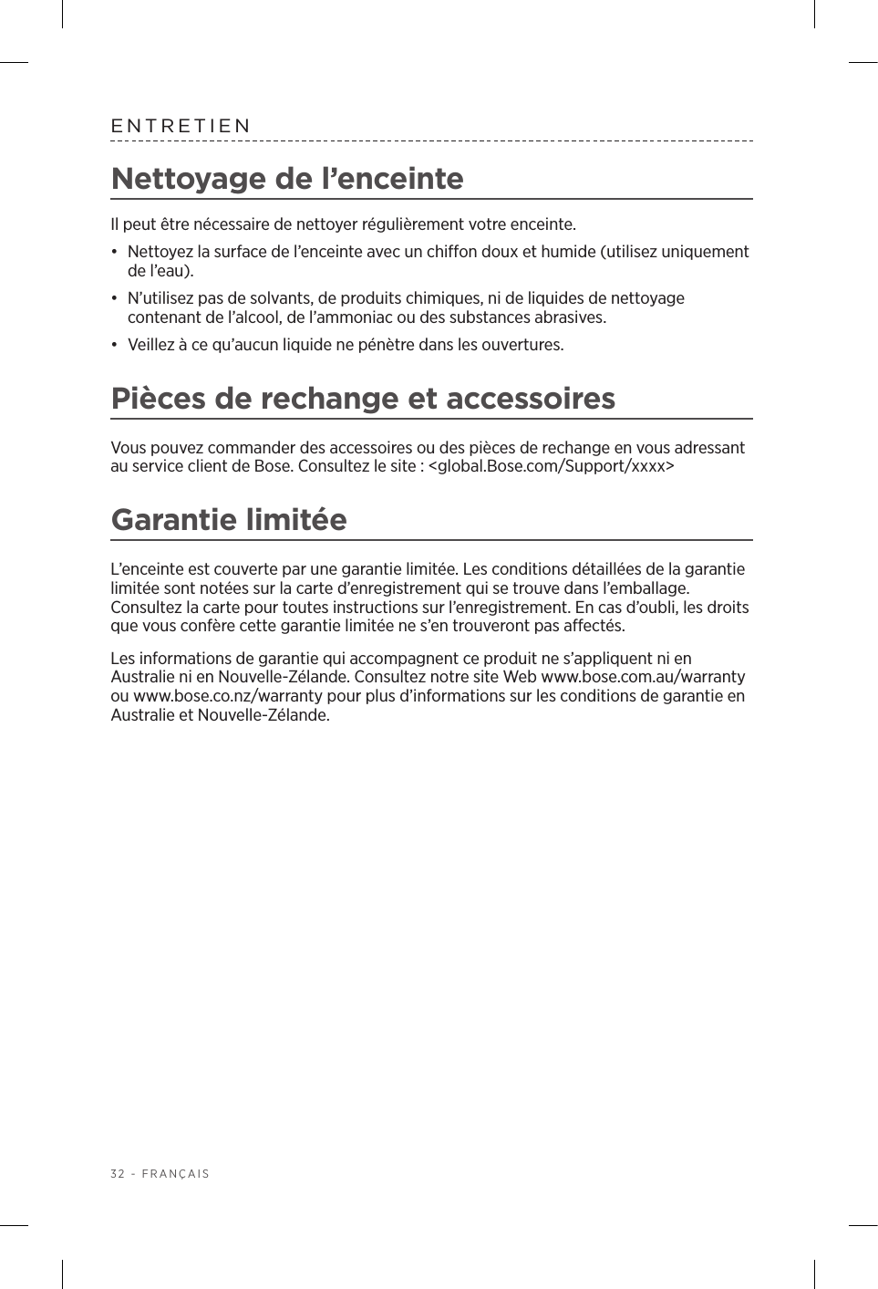 32 - FRANÇAISENTRETIENNettoyage de l’enceinte Il peut être nécessaire de nettoyer régulièrement votre enceinte.•  Nettoyez la surface de l’enceinte avec un chiffon doux et humide (utilisez uniquement de l’eau).•  N’utilisez pas de solvants, de produits chimiques, ni de liquides de nettoyage contenant de l’alcool, de l’ammoniac ou des substances abrasives. •  Veillez à ce qu’aucun liquide ne pénètre dans les ouvertures. Pièces de rechange et accessoiresVous pouvez commander des accessoires ou des pièces de rechange en vous adressant au service client de Bose. Consultez le site: &lt;global.Bose.com/Support/xxxx&gt;Garantie limitéeL’enceinte est couverte par une garantie limitée. Les conditions détaillées de la garantie limitée sont notées sur la carte d’enregistrement qui se trouve dans l’emballage. Consultez la carte pour toutes instructions sur l’enregistrement. En cas d’oubli, les droits que vous confère cette garantie limitée ne s’en trouveront pas affectés.Les informations de garantie qui accompagnent ce produit ne s’appliquent ni en Australie ni en Nouvelle-Zélande. Consultez notre site Web www.bose.com.au/warranty ou www.bose.co.nz/warranty pour plus d’informations sur les conditions de garantie en Australie et Nouvelle-Zélande.