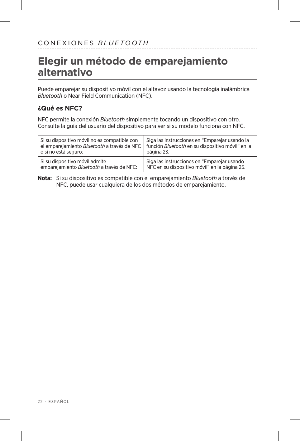 22 - ESPAÑOLCONEXIONES  BLUETOOTHElegir un método de emparejamiento alternativoPuede emparejar su dispositivo móvil con el altavoz usando la tecnología inalámbrica Bluetooth o Near Field Communication (NFC).¿Qué es NFC?NFC permite la conexión Bluetooth simplemente tocando un dispositivo con otro. Consulte la guía del usuario del dispositivo para ver si su modelo funciona con NFC.Si su dispositivo móvil no es compatible con el emparejamiento Bluetooth a través de NFC o si no está seguro:Siga las instrucciones en “Emparejar usando la función Bluetooth en su dispositivo móvil” en la página 23.Si su dispositivo móvil admite emparejamiento Bluetooth a través de NFC:Siga las instrucciones en “Emparejar usando NFC en su dispositivo móvil” en la página 25.Nota:  Si su dispositivo es compatible con el emparejamiento Bluetooth a través de NFC, puede usar cualquiera de los dos métodos de emparejamiento.