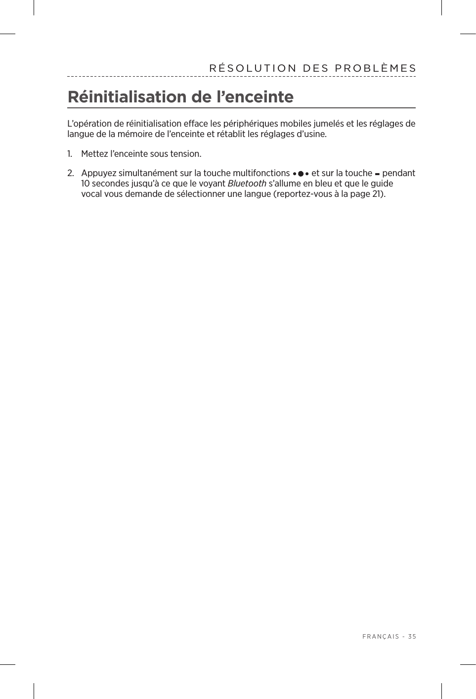  FRANÇAIS - 35RÉSOLUTION DES PROBLÈMES Réinitialisation de l’enceinteL’opération de réinitialisation efface les périphériques mobiles jumelés et les réglages de langue de la mémoire de l’enceinte et rétablit les réglages d’usine.1.  Mettez l’enceinte sous tension.2.  Appuyez simultanément sur la touche multifonctions   et sur la touche - pendant 10secondes jusqu’à ce que le voyant Bluetooth s’allume en bleu et que le guide vocal vous demande de sélectionner une langue (reportez-vous à la page 21).