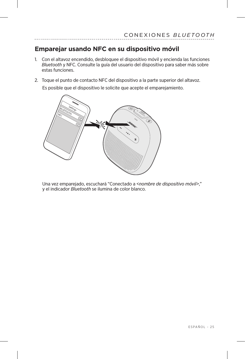  ESPAÑOL - 25CONEXIONES  BLUETOOTHEmparejar usando NFC en su dispositivo móvil1.    Con el altavoz encendido, desbloquee el dispositivo móvil y encienda las funciones Bluetooth y NFC. Consulte la guía del usuario del dispositivo para saber más sobre estas funciones.2.  Toque el punto de contacto NFC del dispositivo a la parte superior del altavoz.Es posible que el dispositivo le solicite que acepte el emparejamiento.Una vez emparejado, escuchará “Conectado a &lt;nombre de dispositivo móvil&gt;,” yelindicador Bluetooth se ilumina de color blanco.