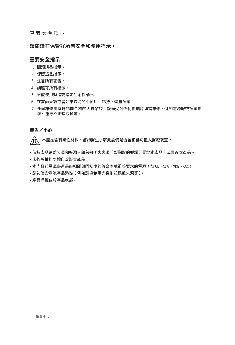 2 - 繁體中文重要安全指示請閱讀並保管好所有安全和使用指示。重要安全指示1.  閱讀這些指示。2.  保留這些指示。3.  注意所有警告。4.  請遵守所有指示。5.  只能使用製造商指定的附件/配件。6.  在雷雨天氣或者如果長時間不使用，請拔下裝置插頭。7.   任何維修事宜均請向合格的人員諮詢。設備受到任何損壞時均需維修，例如電源線或插頭損壞、運行不正常或掉落。警告小心本產品含有磁性材料。諮詢醫生了解此設備是否會影響可植入醫療裝置。• 保持產品遠離火源和熱源。請勿將明火火源（如點燃的蠟燭）置於本產品上或靠近本產品。• 未經授權切勿擅自改裝本產品• 本產品的電源必須是經相關部門批準的符合本地監管要求的電源（如 UL、CSA、VDE、CCC）。• 請勿使含電池產品過熱（例如請避免陽光直射並遠離火源等）。• 產品標籤位於產品底部。