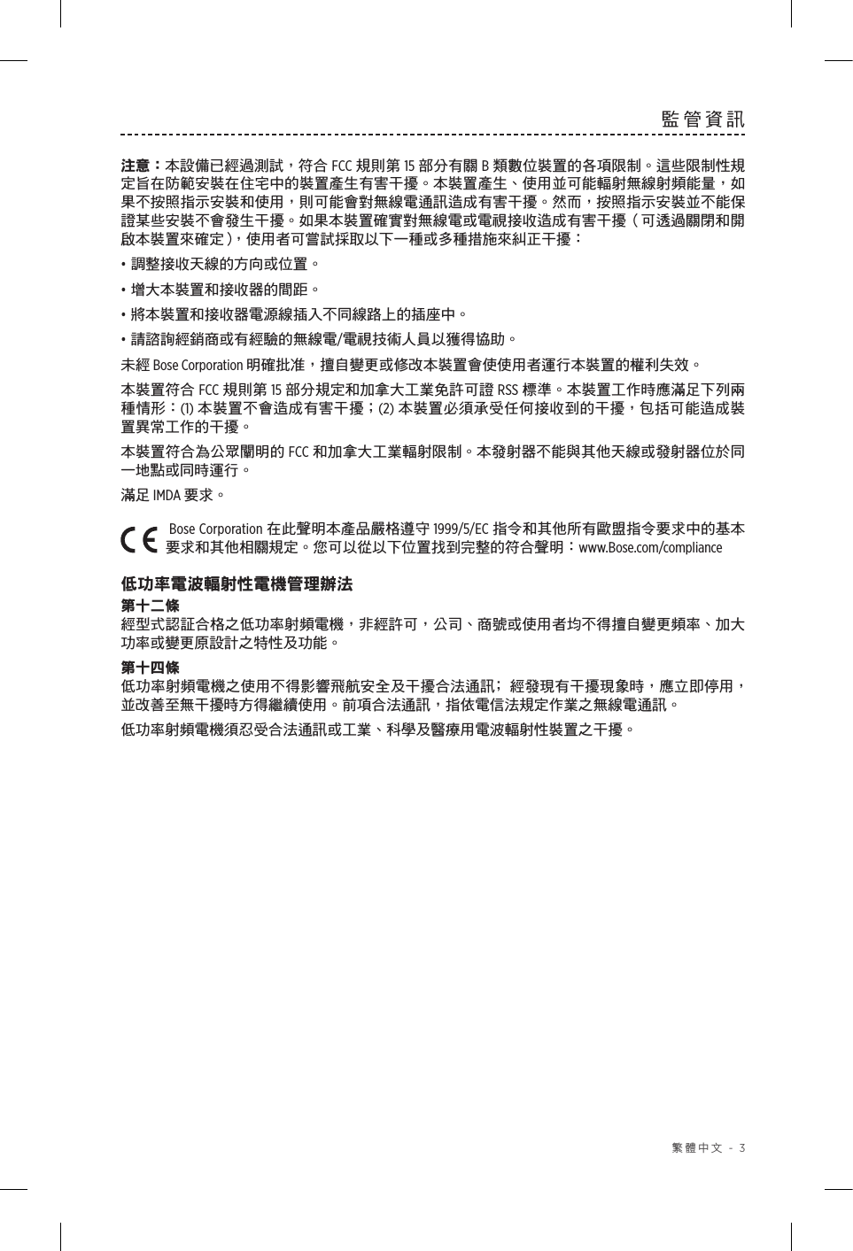  繁體中文 - 3監管資訊注意：本設備已經過測試，符合 FCC 規則第 15 部分有關 B 類數位裝置的各項限制。這些限制性規定旨在防範安裝在住宅中的裝置產生有害干擾。本裝置產生、使用並可能輻射無線射頻能量，如果不按照指示安裝和使用，則可能會對無線電通訊造成有害干擾。然而，按照指示安裝並不能保證某些安裝不會發生干擾。如果本裝置確實對無線電或電視接收造成有害干擾（可透過關閉和開啟本裝置來確定），使用者可嘗試採取以下一種或多種措施來糾正干擾：• 調整接收天線的方向或位置。• 增大本裝置和接收器的間距。• 將本裝置和接收器電源線插入不同線路上的插座中。• 請諮詢經銷商或有經驗的無線電/電視技術人員以獲得協助。未經 Bose Corporation 明確批准，擅自變更或修改本裝置會使使用者運行本裝置的權利失效。本裝置符合 FCC 規則第 15 部分規定和加拿大工業免許可證 RSS 標準。本裝置工作時應滿足下列兩種情形：(1) 本裝置不會造成有害干擾；(2) 本裝置必須承受任何接收到的干擾，包括可能造成裝置異常工作的干擾。本裝置符合為公眾闡明的 FCC 和加拿大工業輻射限制。本發射器不能與其他天線或發射器位於同一地點或同時運行。滿足 IMDA 要求。Bose Corporation 在此聲明本產品嚴格遵守 1999/5/EC 指令和其他所有歐盟指令要求中的基本要求和其他相關規定。您可以從以下位置找到完整的符合聲明：www.Bose.com/compliance低功率電波輻射性電機管理辦法第十二條經型式認証合格之低功率射頻電機，非經許可，公司、商號或使用者均不得擅自變更頻率、加大功率或變更原設計之特性及功能。第十四條低功率射頻電機之使用不得影響飛航安全及干擾合法通訊﹔經發現有干擾現象時，應立即停用，並改善至無干擾時方得繼續使用。前項合法通訊，指依電信法規定作業之無線電通訊。低功率射頻電機須忍受合法通訊或工業、科學及醫療用電波輻射性裝置之干擾。