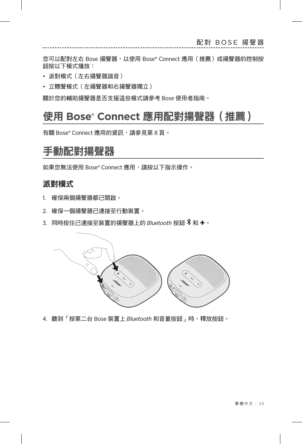  繁體中文 - 29配對 BOSE 揚聲器您可以配對左右 Bose 揚聲器，以使用 Bose® Connect 應用（推薦）或揚聲器的控制按鈕按以下模式播放：•  派對模式（左右揚聲器諧音）•  立體聲模式（左揚聲器和右揚聲器獨立） 關於您的輔助揚聲器是否支援這些模式請參考 Bose 使用者指南。使用 Bose® Connect 應用配對揚聲器（推薦）有關 Bose® Connect 應用的資訊，請參見第 8 頁。手動配對揚聲器如果您無法使用 Bose® Connect 應用，請按以下指示操作。派對模式1.  確保兩個揚聲器都已開啟。2.  確保一個揚聲器已連接至行動裝置。3.  同時按住已連接至裝置的揚聲器上的 Bluetooth 按鈕   和 +。 4.  聽到「按第二台 Bose 裝置上 Bluetooth 和音量按鈕」時，釋放按鈕。