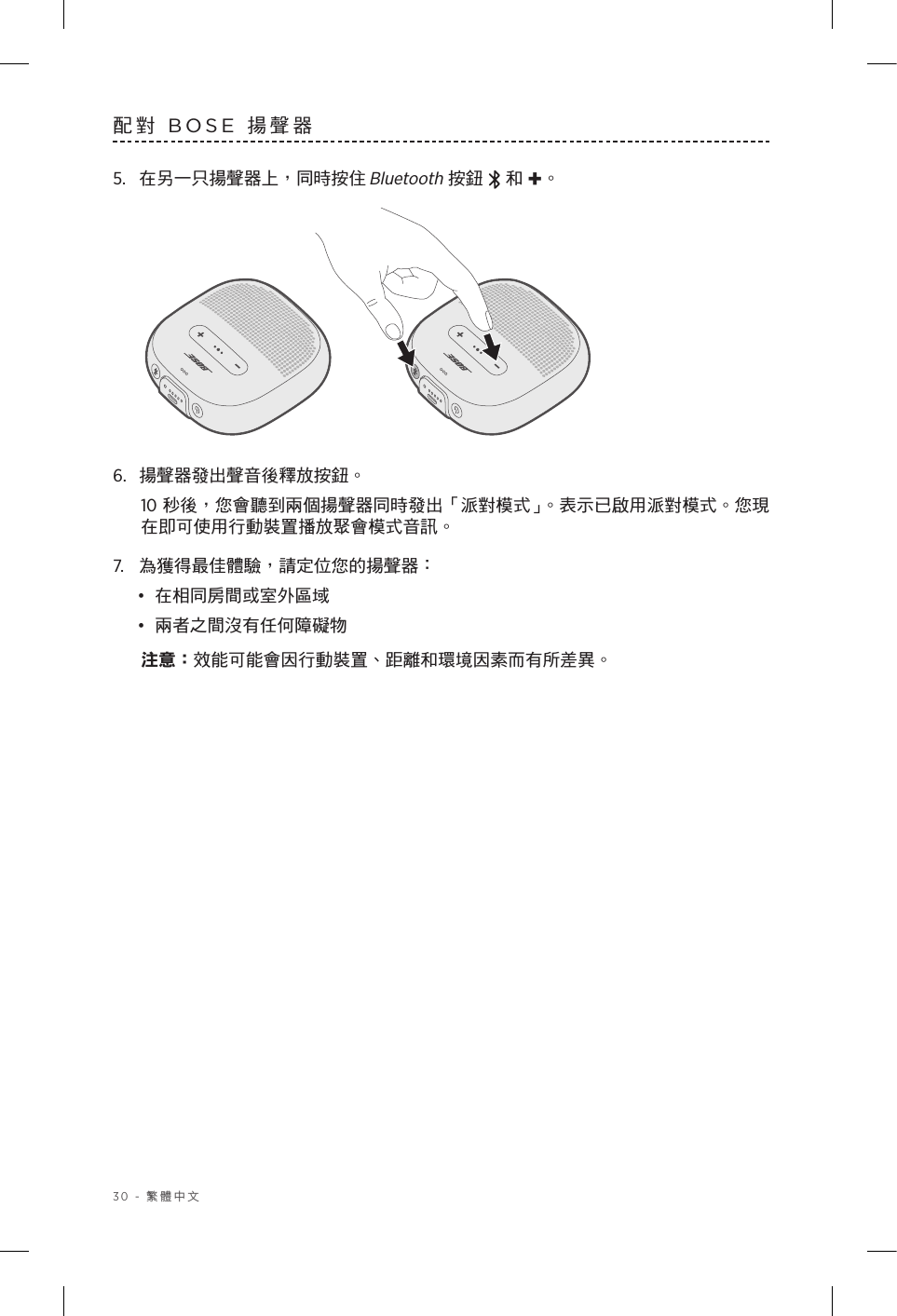 30 - 繁體中文配對 BOSE 揚聲器5.  在另一只揚聲器上，同時按住 Bluetooth 按鈕   和 +。6.  揚聲器發出聲音後釋放按鈕。10 秒後，您會聽到兩個揚聲器同時發出「派對模式」。表示已啟用派對模式。您現在即可使用行動裝置播放聚會模式音訊。7.  為獲得最佳體驗，請定位您的揚聲器：•  在相同房間或室外區域•  兩者之間沒有任何障礙物注意： 效能可能會因行動裝置、距離和環境因素而有所差異。