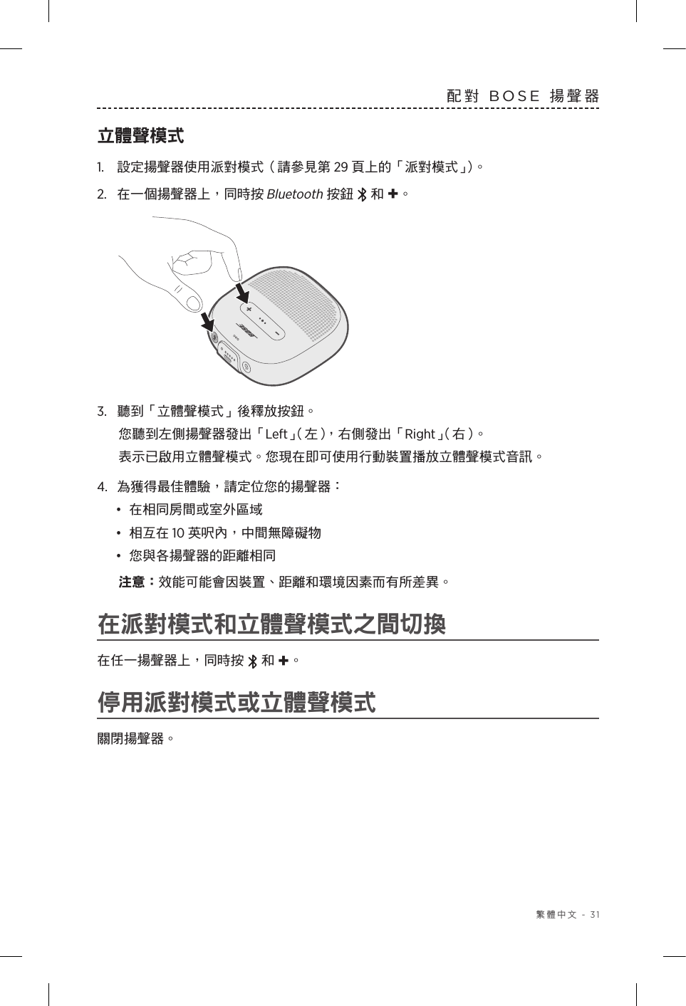  繁體中文 - 31配對 BOSE 揚聲器立體聲模式1.  設定揚聲器使用派對模式（請參見第 29 頁上的「派對模式」）。2.  在一個揚聲器上，同時按 Bluetooth 按鈕   和 +。3.  聽到「立體聲模式」後釋放按鈕。您聽到左側揚聲器發出「Left」（左），右側發出「Right」（右）。表示已啟用立體聲模式。您現在即可使用行動裝置播放立體聲模式音訊。4.  為獲得最佳體驗，請定位您的揚聲器：•  在相同房間或室外區域•  相互在 10 英呎內，中間無障礙物•  您與各揚聲器的距離相同注意： 效能可能會因裝置、距離和環境因素而有所差異。在派對模式和立體聲模式之間切換在任一揚聲器上，同時按   和 +。停用派對模式或立體聲模式關閉揚聲器。