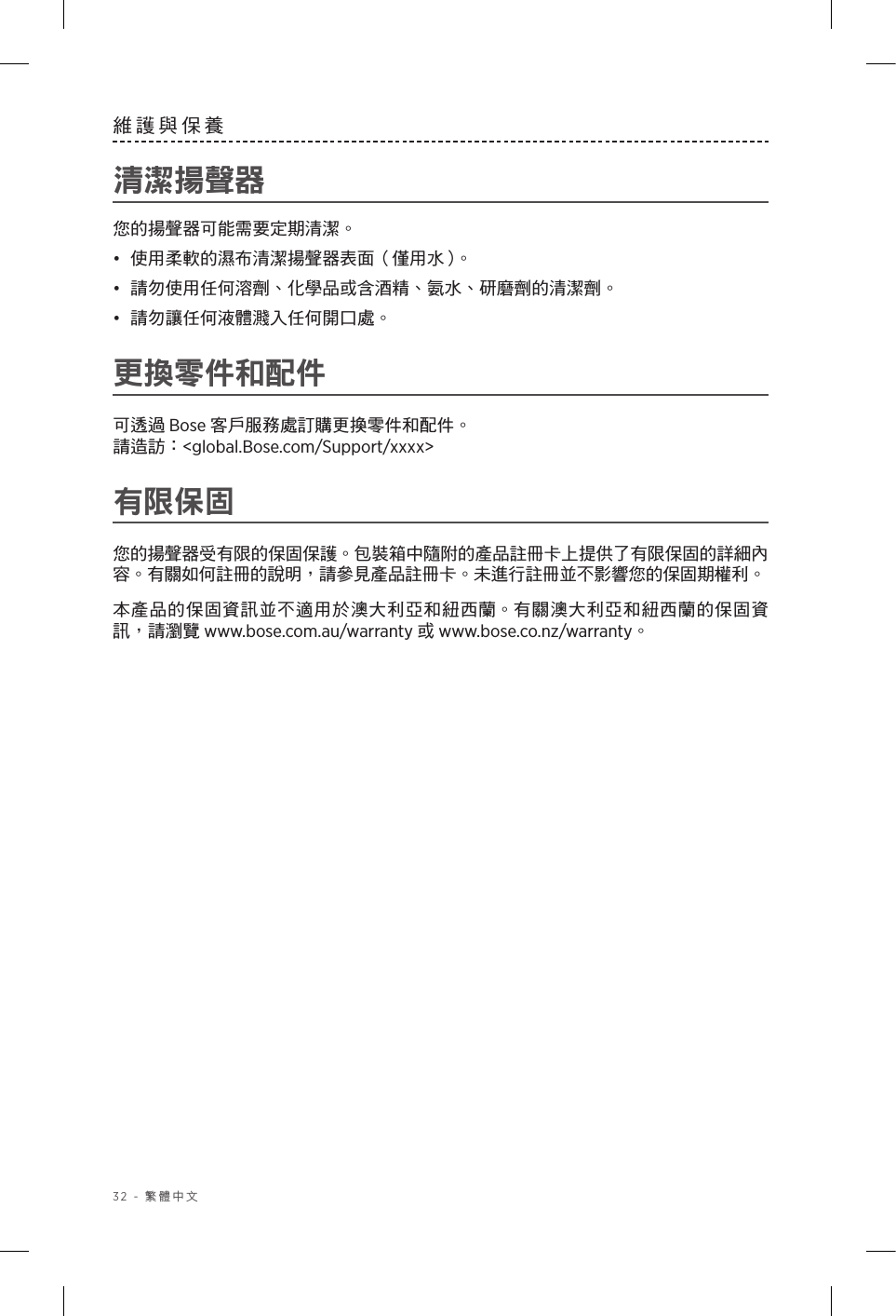 32 - 繁體中文維護與保養清潔揚聲器 您的揚聲器可能需要定期清潔。•  使用柔軟的濕布清潔揚聲器表面（僅用水）。•  請勿使用任何溶劑、化學品或含酒精、氨水、研磨劑的清潔劑。•  請勿讓任何液體濺入任何開口處。 更換零件和配件可透過 Bose 客戶服務處訂購更換零件和配件。 請造訪：&lt;global.Bose.com/Support/xxxx&gt;有限保固您的揚聲器受有限的保固保護。包裝箱中隨附的產品註冊卡上提供了有限保固的詳細內容。有關如何註冊的說明，請參見產品註冊卡。未進行註冊並不影響您的保固期權利。本產品的保固資訊並不適用於澳大利亞和紐西蘭。有關澳大利亞和紐西蘭的保固資訊，請瀏覽 www.bose.com.au/warranty 或 www.bose.co.nz/warranty。