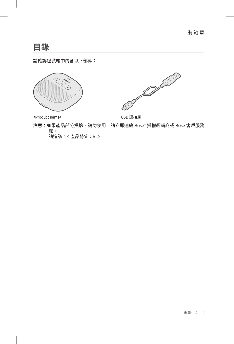  繁體中文 - 9裝箱單目錄請確認包裝箱中內含以下部件：&lt;Product name&gt; USB 連接線注意：如果產品部分損壞，請勿使用。請立即連絡 Bose® 授權經銷商或 Bose 客戶服務處。   請造訪：&lt;產品特定 URL&gt;