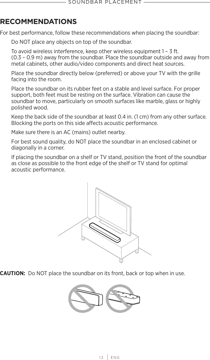  12 | ENGSOUNDBAR PLACEMENTRECOMMENDATIONSFor best performance, follow these recommendations when placing the soundbar:Do NOT place any objects on top of the soundbar.To avoid wireless interference, keep other wireless equipment 1 – 3 ft.  (0.3 – 0.9 m) away from the soundbar. Place the soundbar outside and away from metal cabinets, other audio/video components and direct heat sources.Place the soundbar directly below (preferred) or above your TV with the grille facing into the room.Place the soundbar on its rubber feet on a stable and level surface. For  proper  support, both feet must be resting on the surface. Vibration can cause the  soundbar to move,  particularly on smooth surfaces like marble, glass or highly polished wood.Keep the back side of the soundbar at least 0.4 in. (1 cm) from any other surface.  Blocking the ports on this side aects acoustic performance.Make sure there is an AC (mains) outlet nearby.For best sound quality, do NOT place the soundbar in an enclosed cabinet or  diagonally in a corner.If placing the soundbar on a shelf or TV stand, position the front of the soundbar as close as possible to the front edge of the shelf or TV stand for optimal  acoustic performance.CAUTION: Do NOT place the soundbar on its front, back or top when in use.