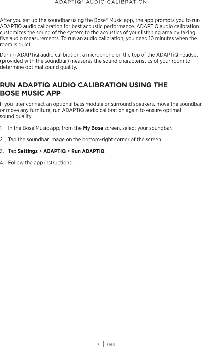  17 | ENGADAPTIQ® AUDIO CALIBRATIONAfter you set up the soundbar using the Bose® Music app, the app prompts you to run ADAPTiQ audio calibration for best acoustic performance. ADAPTiQ audio calibration  customizes the sound of the system to the acoustics of your listening area by taking ﬁve audio  measurements. To run an audio calibration, you need 10 minutes when the room is quiet.During ADAPTiQ audio calibration, a microphone on the top of the ADAPTiQ headset (provided with the soundbar) measures the sound characteristics of your room to determine optimal sound quality.RUN ADAPTIQ AUDIO CALIBRATION USING THE  BOSE MUSIC APPIf you later connect an optional bass module or surround speakers, move the  soundbar or move any furniture, run ADAPTiQ audio  calibration again to ensure optimal  sound quality.1.  In the Bose Music app, from the My Bose screen, select your soundbar.2.  Tap the soundbar image on the bottom-right corner of the screen.3.  Tap Settings &gt; ADAPTiQ &gt; Run ADAPTiQ.4.  Follow the app instructions.