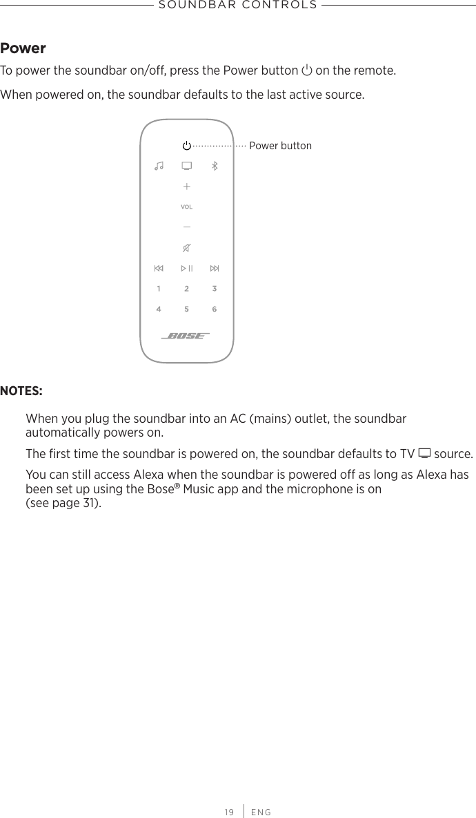 SOUNDBAR CONTROLS 19 | ENGPowerTo power the soundbar on/o, press the Power button I on the remote.When powered on, the soundbar defaults to the last active source.Power buttonNOTES: When you plug the soundbar into an AC (mains) outlet, the soundbar  automatically powers on. The ﬁrst time the soundbar is powered on, the soundbar defaults to TV g source.You can still access Alexa when the soundbar is powered o as long as Alexa has been set up using the Bose® Music app and the microphone is on  (see page 31).SOUNDBAR CONTROLS