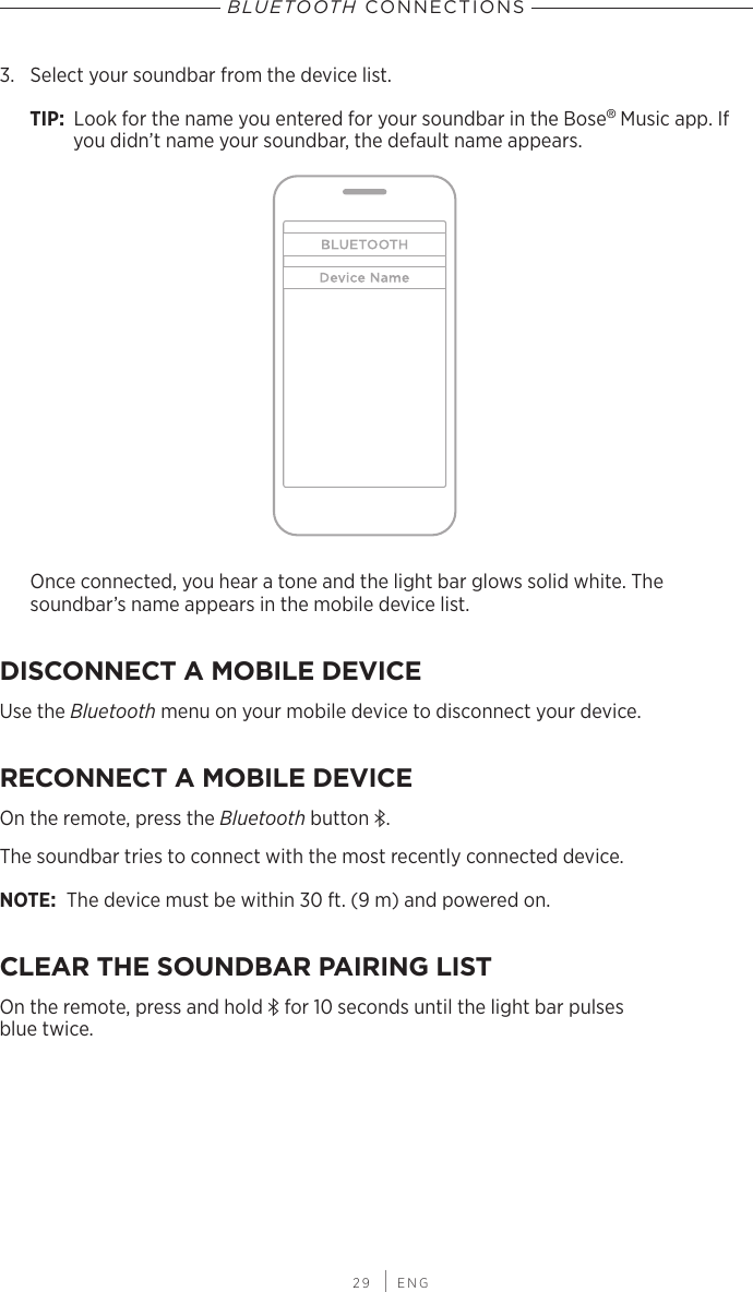  29 | ENGBLUETOOTH CONNECTIONS3.  Select your soundbar from the device list.TIP:  Look for the name you entered for your soundbar in the  Bose® Music app. If you didn’t name your soundbar, the default name appears.Once connected, you hear a tone and the light bar glows solid white. The  soundbar’s name appears in the mobile device list.DISCONNECT A MOBILE DEVICEUse the Bluetooth menu on your mobile device to disconnect your device.RECONNECT A MOBILE DEVICEOn the remote, press the Bluetooth button l.The soundbar tries to connect with the most recently connected device. NOTE: The device must be within 30 ft. (9 m) and powered on. CLEAR THE SOUNDBAR PAIRING LISTOn the remote, press and hold l for 10 seconds until the light bar pulses  blue twice.