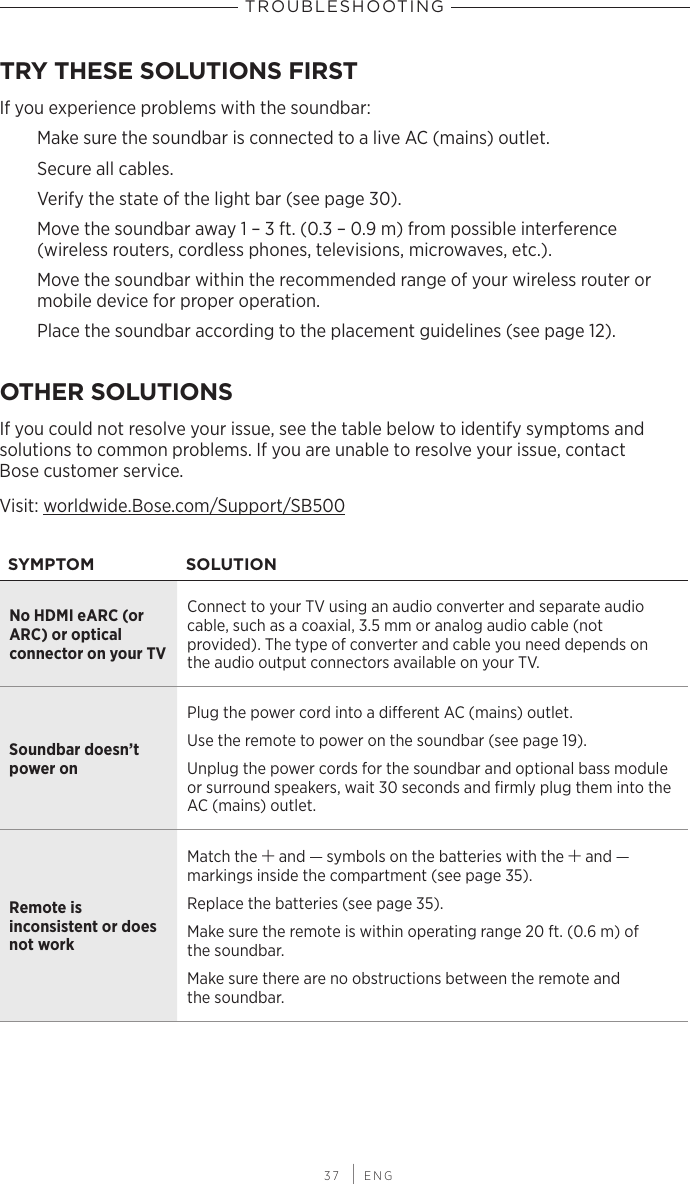  37 | ENGTRY THESE SOLUTIONS FIRSTIf you experience problems with the soundbar:Make sure the soundbar is connected to a live AC (mains) outlet.Secure all cables.Verify the state of the light bar (see page 30).Move the soundbar away 1 – 3 ft. (0.3 – 0.9 m) from  possible interference  (wireless routers, cordless phones, televisions, microwaves, etc.).Move the soundbar within the recommended range of your wireless router or mobile device for proper operation.Place the soundbar according to the placement guidelines (see page 12).OTHER SOLUTIONSIf you could not resolve your issue, see the table below to identify symptoms and  solutions to common problems. If you are unable to resolve your issue, contact  Bose customer service.Visit: worldwide.Bose.com/Support/SB500SYMPTOM SOLUTIONNo HDMI eARC (or ARC) or optical  connector on your TVConnect to your TV using an audio  converter and separate  audio  cable, such as a coaxial, 3.5 mm or  analog audio cable (not  provided). The type of converter and cable you need depends on  the audio output connectors available on your TV.Soundbar doesn’t power onPlug the power cord into a dierent AC (mains) outlet.Use the remote to power on the soundbar (see page 19).Unplug the power cords for the soundbar and optional bass module or surround speakers, wait 30 seconds and ﬁrmly  plug them into the AC (mains) outlet.Remote is  inconsistent or does not workMatch the H and z symbols on the batteries with the H and z  markings inside the compartment (see page 35).Replace the batteries (see page 35).Make sure the remote is within operating range 20 ft. (0.6 m) of  the soundbar. Make sure there are no obstructions between the remote and  the soundbar.TROUBLESHOOTING