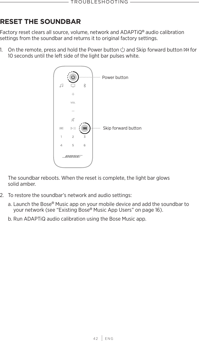 TROUBLESHOOTING 42 | ENGTROUBLESHOOTINGRESET THE SOUNDBARFactory reset clears all source, volume, network and ADAPTiQ® audio calibration  settings from the soundbar and  returns it to original factory settings.1.  On the remote, press and hold the Power button I and Skip forward button v for 10 seconds until the left side of the light bar pulses white.Skip forward buttonPower buttonThe soundbar reboots. When the reset is complete, the light bar glows  solid amber.2.  To restore the soundbar’s network and audio settings:a. Launch the Bose® Music app on your mobile device and add the soundbar to your network (see “Existing Bose® Music App Users” on page 16).b. Run ADAPTiQ audio calibration using the Bose Music app.