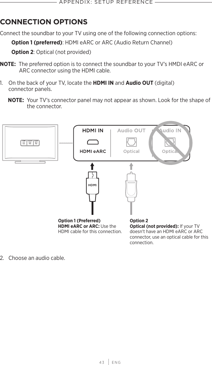  43 | ENGAPPENDIX: SETUP REFERENCECONNECTION OPTIONSConnect the soundbar to your TV using one of the following connection options:Option 1 (preferred): HDMI eARC or ARC (Audio Return Channel)Option 2: Optical (not provided)NOTE: The preferred option is to connect the soundbar to your TV’s HMDI eARC or ARC connector using the HDMI cable.1.  On the back of your TV, locate the HDMI IN and Audio OUT (digital)  connector panels.NOTE: Your TV’s connector panel may not appear as shown. Look for the shape of the connector.Option 1 (Preferred) HDMI eARC or ARC: Use the HDMI cable for this connection.Option 2 Optical (not provided): If your TV doesn&apos;t have an HDMI eARC or ARC  connector, use an optical cable for this connection.2.  Choose an audio cable.
