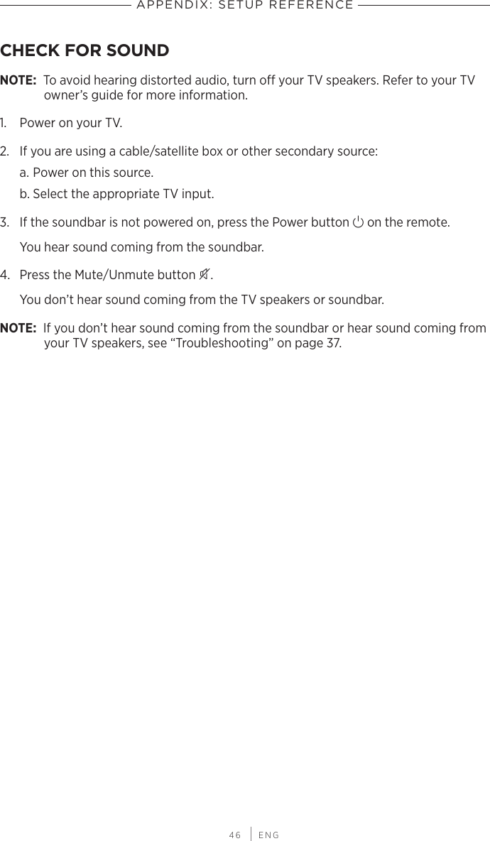  46 | ENGAPPENDIX: SETUP REFERENCECHECK FOR SOUND NOTE: To avoid hearing distorted audio, turn o your TV speakers. Refer to your TV owner’s guide for more information.1.  Power on your TV.2.  If you are using a cable/satellite box or other secondary source:a. Power on this source.b. Select the appropriate TV input.3.  If the soundbar is not powered on, press the Power button I on the remote.You hear sound coming from the soundbar.4.  Press the Mute/Unmute button A.You don’t hear sound coming from the TV  speakers or soundbar.NOTE: If you don’t hear sound coming from the soundbar or hear sound coming from your TV speakers, see “Troubleshooting” on page 37.