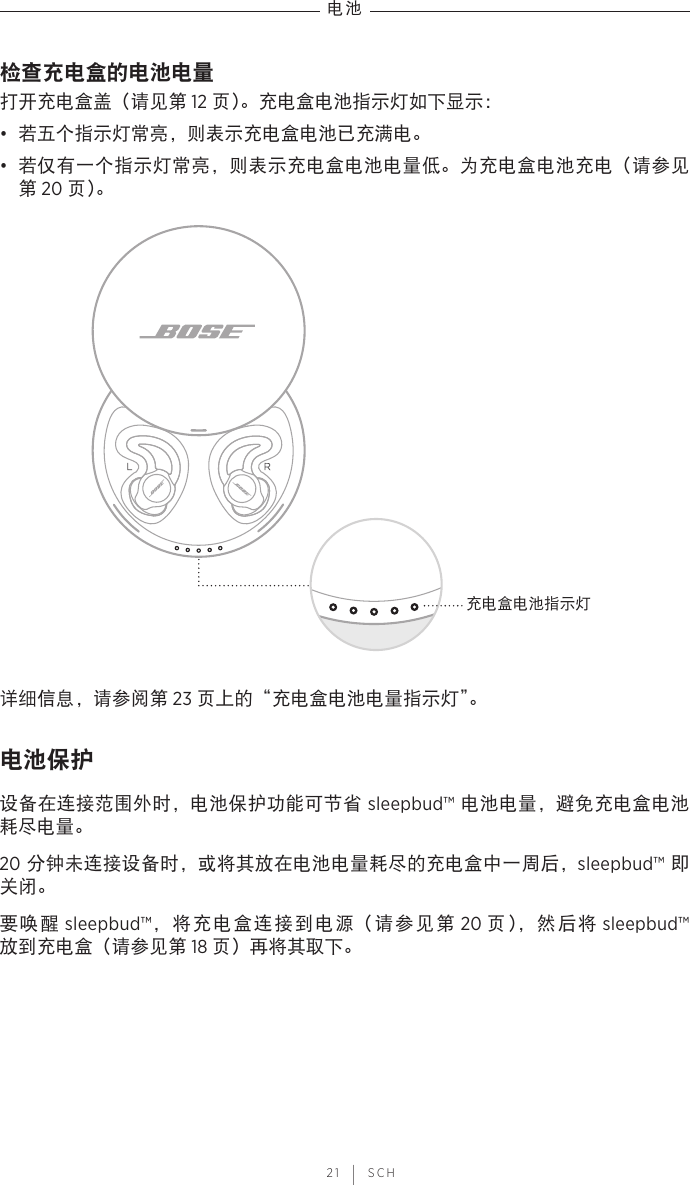 电池 21 | SCH检查充电盒的电池电量打开充电盒盖（请见第 12 页）。充电盒电池指示灯如下显示：•  若五个指示灯常亮，则表示充电盒电池已充满电。•  若仅有一个指示灯常亮，则表示充电盒电池电量低。为充电盒电池充电（请参见第 20 页）。充电盒电池指示灯详细信息，请参阅第 23 页上的“充电盒电池电量指示灯”。电池保护设备在连接范围外时，电池保护功能可节省 sleepbud™ 电池电量，避免充电盒电池耗尽电量。20 分钟未连接设备时，或将其放在电池电量耗尽的充电盒中一周后，sleepbud™ 即关闭。要唤醒 sleepbud™，将充电盒连接到电源（请参见第 20 页），然后将 sleepbud™ 放到充电盒（请参见第 18 页）再将其取下。