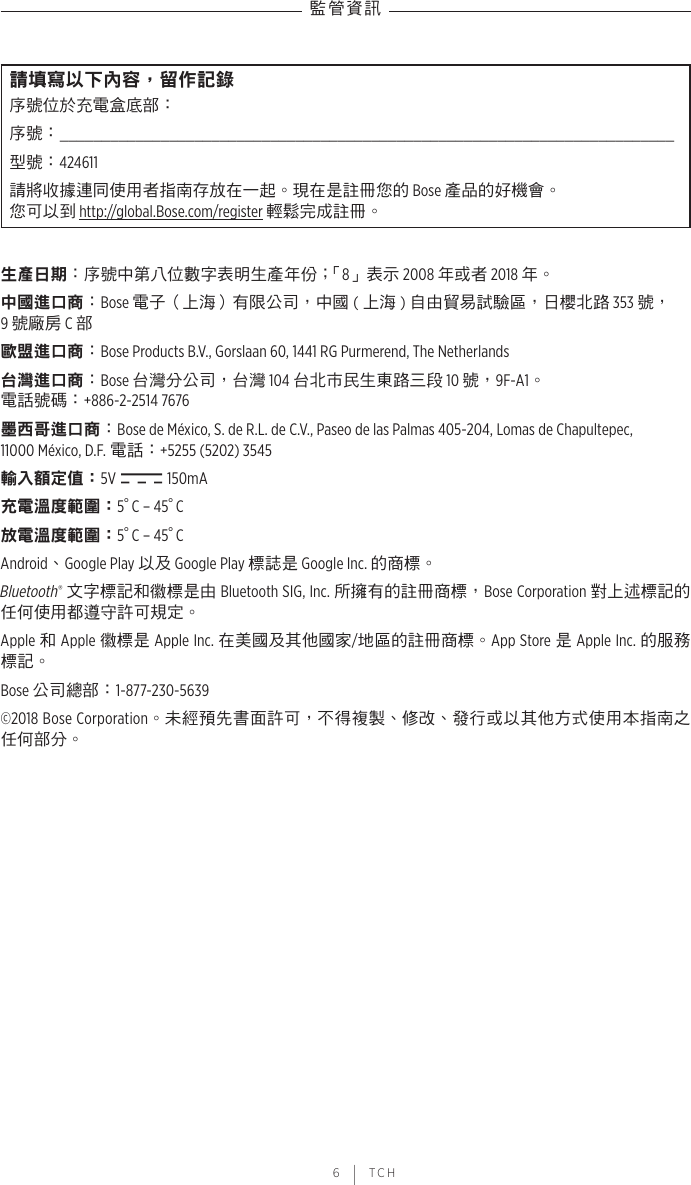 監管資訊 6 | TCH請填寫以下內容，留作記錄序號位於充電盒底部：序號：  _________________________________________________________________________型號：424611請將收據連同使用者指南存放在一起。現在是註冊您的 Bose 產品的好機會。 您可以到 http://global.Bose.com/register 輕鬆完成註冊。生產日期：序號中第八位數字表明生產年份；「8」表示 2008 年或者 2018 年。中國進口商：Bose 電子（上海）有限公司，中國 (上海 )自由貿易試驗區，日櫻北路 353 號， 9 號廠房 C 部歐盟進口商：Bose Products B.V., Gorslaan 60, 1441 RG Purmerend, The Netherlands 台灣進口商：Bose 台灣分公司，台灣 104 台北市民生東路三段 10 號，9F-A1。 電話號碼：+886-2-2514 7676墨西哥進口商：Bose de México, S. de R.L. de C.V., Paseo de las Palmas 405-204, Lomas de Chapultepec,  11000 México, D.F. 電話：+5255 (5202) 3545輸入額定值：5V   150mA充電溫度範圍：5° C – 45° C放電溫度範圍：5° C – 45° CAndroid、Google Play 以及 Google Play 標誌是 Google Inc. 的商標。Bluetooth® 文字標記和徽標是由 Bluetooth SIG, Inc. 所擁有的註冊商標，Bose Corporation 對上述標記的任何使用都遵守許可規定。Apple 和 Apple 徽標是 Apple Inc. 在美國及其他國家/地區的註冊商標。App Store 是 Apple Inc. 的服務標記。Bose 公司總部：1-877-230-5639©2018 Bose Corporation。未經預先書面許可，不得複製、修改、發行或以其他方式使用本指南之任何部分。