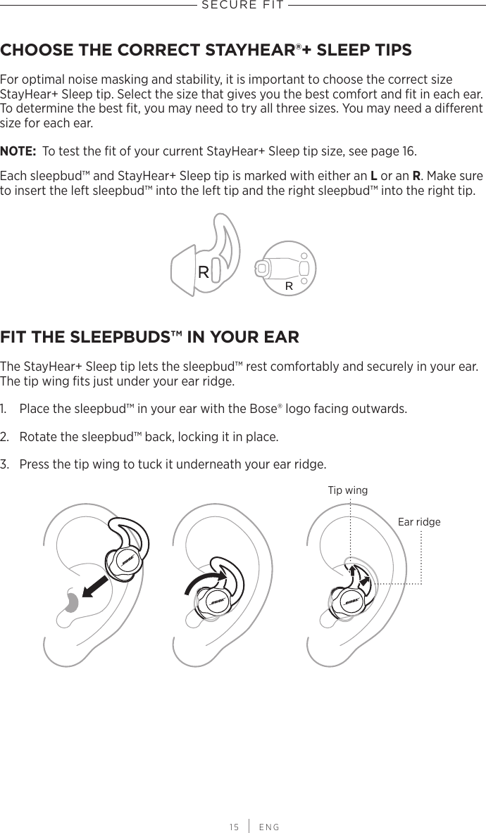  15 | ENGSECURE FITCHOOSE THE CORRECT STAYHEAR®+ SLEEP TIPSFor optimal noise masking and stability, it is important to choose the correct size  StayHear+  Sleep tip. Select the size that gives you the best comfort and ﬁt in each ear. To determine the best ﬁt, you may need to try all three sizes. You may need a  dierent size for each ear.NOTE:  To test the ﬁt of your current StayHear+ Sleep tip size, see page 16.Each sleepbud™ and StayHear+ Sleep tip is marked with either an L or an R. Make sure to insert the left sleepbud™ into the left tip and the right sleepbud™ into the right tip.FIT THE SLEEPBUDS™ IN YOUR EARThe StayHear+ Sleep tip lets the sleepbud™ rest comfortably and securely in your ear. The tip wing ﬁts just under your ear ridge.1.  Place the sleepbud™ in your ear with the Bose® logo facing outwards.2.  Rotate the sleepbud™ back, locking it in place.3.  Press the tip wing to tuck it underneath your ear ridge.Ear ridgeTip wing